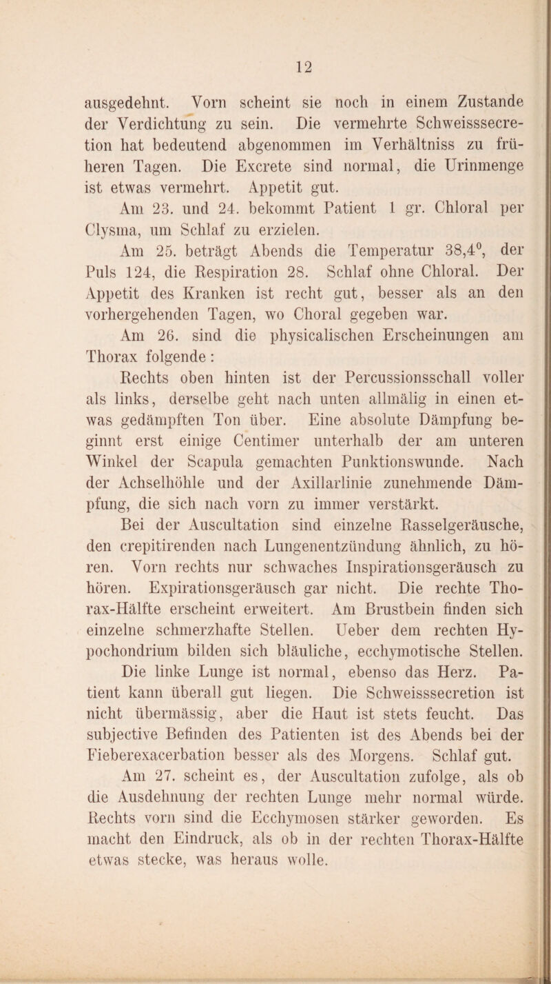 ausgedehnt. Vorn scheint sie noch in einem Zustande der Verdichtung zu sein. Die vermehrte Schweisssecre- tion hat bedeutend abgenommen im Verhältnis zu frü¬ heren Tagen. Die Excrete sind normal, die Urinmenge ist etwas vermehrt. Appetit gut. Am 23. und 24. bekommt Patient 1 gr. Chloral per Clysma, um Schlaf zu erzielen. Am 25. beträgt Abends die Temperatur 38,4°, der Puls 124, die Respiration 28. Schlaf ohne Chloral. Der Appetit des Kranken ist recht gut, besser als an den vorhergehenden Tagen, wo Choral gegeben war. Am 26. sind die physicalischen Erscheinungen am Thorax folgende: Rechts oben hinten ist der Percussionsschall voller als links, derselbe geht nach unten allmälig in einen et¬ was gedämpften Ton über. Eine absolute Dämpfung be¬ ginnt erst einige Centimen unterhalb der am unteren Winkel der Scapula gemachten Punktionswunde. Nach der Achselhöhle und der Axillarlinie zunehmende Däm¬ pfung, die sich nach vorn zu immer verstärkt. Bei der Auscultation sind einzelne Rasselgeräusche, den crepitirenden nach Lungenentzündung ähnlich, zu hö¬ ren. Vorn rechts nur schwaches Inspirationsgeräusch zu hören. Expirationsgeräusch gar nicht. Die rechte Tho¬ rax-Hälfte erscheint erweitert. Am Brustbein finden sich einzelne schmerzhafte Stellen. Ueber dem rechten Hy- pochondrium bilden sich bläuliche, ecchymotische Stellen. Die linke Lunge ist normal, ebenso das Herz. Pa¬ tient kann überall gut liegen. Die Schweisssecretion ist nicht übermässig, aber die Haut ist stets feucht. Das subjective Befinden des Patienten ist des Abends bei der Fieberexacerbation besser als des Morgens. Schlaf gut. Am 27. scheint es, der Auscultation zufolge, als ob die Ausdehnung der rechten Lunge mehr normal würde. Rechts vorn sind die Ecchymosen stärker geworden. Es macht den Eindruck, als ob in der rechten Thorax-Hälfte etwas stecke, was heraus wolle.