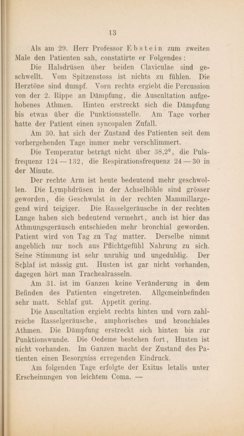 Als am 29. Herr Professor E b s t e i n zum zweiten Male den Patienten sah, constatirte er Folgendes : Die Halsdrüsen über beiden Claviculae sind ge¬ schwellt. Vom Spitzenstoss ist nichts zu fühlen. Die Herztöne sind dumpf. Vorn rechts ergiebt die Percussion von der 2. Rippe an Dämpfung, die Auscultation aufge¬ hobenes Atlimen. Hinten erstreckt sich die Dämpfung bis etwas über die Punktionsstelle. Am Tage vorher hatte der Patient einen syncopalen Zufall. Am 30. hat sich der Zustand des Patienten seit dem vorhergehenden Tage immer mehr verschlimmert. Die Temperatur beträgt nicht über 38,2°, die Puls¬ frequenz 124— 132, die Respirationsfrequenz 24 — 30 in der Minute. Der rechte Arm ist heute bedeutend mehr geschwol¬ len. Die Lymphdrüsen in der Achselhöhle sind grösser geworden, die Geschwulst in der rechten Mammillarge- gend wird teigiger. Die Rasselgeräusche in der rechten Lunge haben sich bedeutend vermehrt, auch ist hier das Athmungsgeräusch entschieden mehr bronchial geworden. Patient wird von Tag zu Tag matter. Derselbe nimmt angeblich nur noch aus Pflichtgefühl Nahrung zu sich. Seine Stimmung ist sehr unruhig und ungeduldig. Der Scjilaf ist mässig gut. Husten ist gar nicht vorhanden, dagegen hört man Trachealrassein. Am 31. ist im Ganzen keine Veränderung in dem Befinden des Patienten eingetreten. Allgemeinbefinden sehr matt. Schlaf gut. Appetit gering. Die Auscultation ergiebt rechts hinten und vorn zahl¬ reiche Rasselgeräusche, amphorisches und bronchiales Athmen. Die Dämpfung erstreckt sich hinten bis zur Punktionswunde. Die Oedeme bestehen fort, Husten ist nicht vorhanden. Im Ganzen macht der Zustand des Pa¬ tienten einen Besorgniss erregenden Eindruck. Am folgenden Tage erfolgte der Exitus letalis unter Erscheinungen von leichtem Coma. —