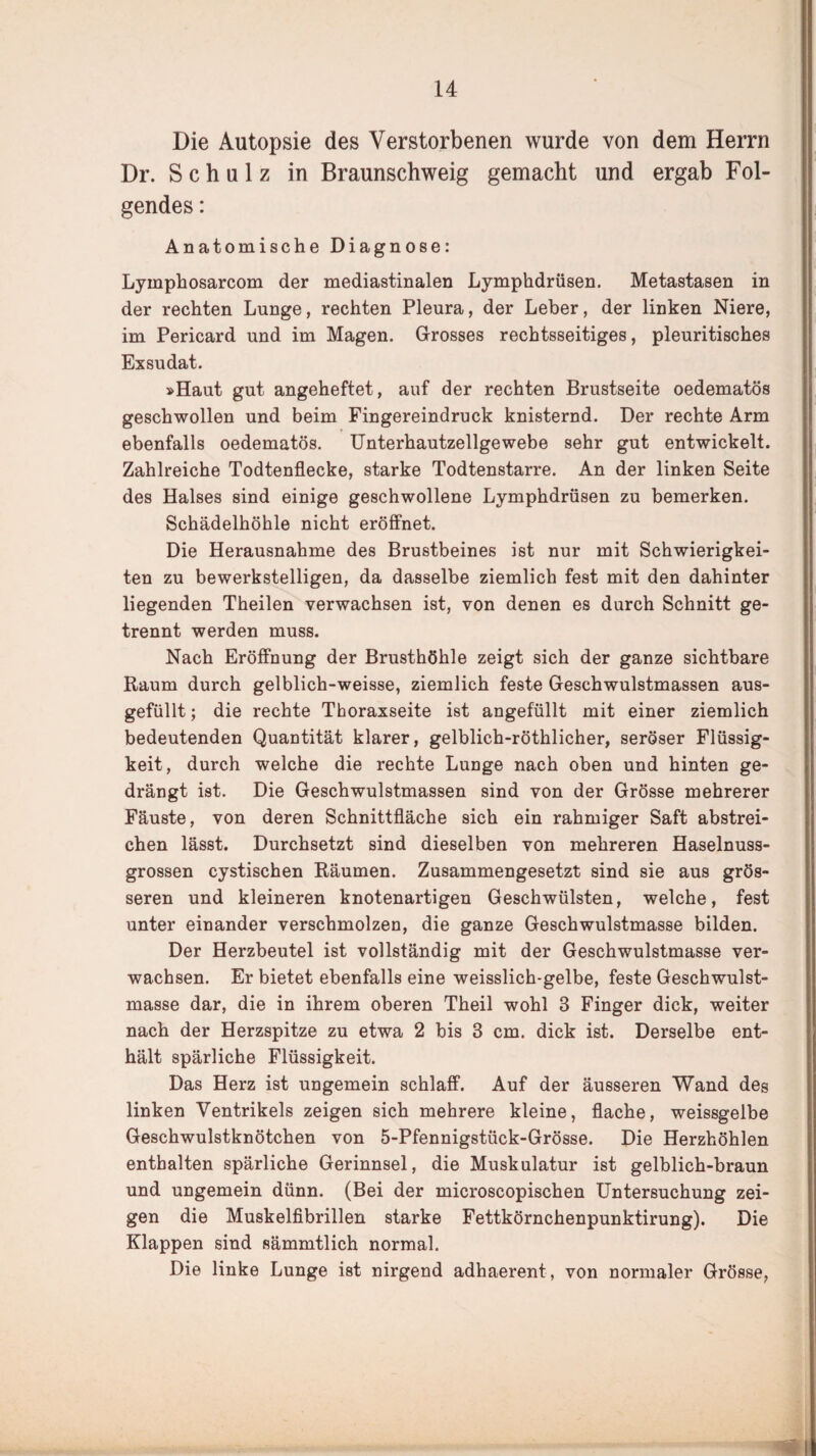 Die Autopsie des Verstorbenen wurde von dem Herrn Dr. S c h u 1 z in Braunschweig gemacht und ergab Fol¬ gendes : Anatomische Diagnose: Lyinphosarcom der mediastinalen Lymphdrüsen. Metastasen in der rechten Lunge, rechten Pleura, der Leber, der linken Niere, im Pericard und im Magen. Grosses rechtsseitiges, pleuritisches Exsudat. »Haut gut angeheftet, auf der rechten Brustseite oedematös geschwollen und beim Fingereindruck knisternd. Der rechte Arm ebenfalls oedematös. Unterhautzellgewebe sehr gut entwickelt. Zahlreiche Todtenflecke, starke Todtenstarre. An der linken Seite des Halses sind einige geschwollene Lymphdrüsen zu bemerken. Schädelhöhle nicht eröffnet. Die Herausnahme des Brustbeines ist nur mit Schwierigkei¬ ten zu bewerkstelligen, da dasselbe ziemlich fest mit den dahinter liegenden Theilen verwachsen ist, von denen es durch Schnitt ge¬ trennt werden muss. Nach Eröffnung der Brusthöhle zeigt sich der ganze sichtbare Raum durch gelblich-weisse, ziemlich feste Geschwulstmassen aus¬ gefüllt ; die rechte Thoraxseite ist angefüllt mit einer ziemlich bedeutenden Quantität klarer, gelblich-röthlicher, seröser Flüssig¬ keit, durch welche die rechte Lunge nach oben und hinten ge¬ drängt ist. Die Geschwulstmassen sind von der Grösse mehrerer Fäuste, von deren Schnittfläche sich ein rahmiger Saft abstrei¬ chen lässt. Durchsetzt sind dieselben von mehreren Haselnuss¬ grossen cystischen Räumen. Zusammengesetzt sind sie aus grös¬ seren und kleineren knotenartigen Geschwülsten, welche, fest unter einander verschmolzen, die ganze Geschwulstmasse bilden. Der Herzbeutel ist vollständig mit der Geschwulstmasse ver¬ wachsen. Er bietet ebenfalls eine weisslich-gelbe, feste Geschwulst¬ masse dar, die in ihrem oberen Theil wohl 3 Finger dick, weiter nach der Herzspitze zu etwa 2 bis 3 cm. dick ist. Derselbe ent¬ hält spärliche Flüssigkeit. Das Herz ist ungemein schlaff. Auf der äusseren Wand des linken Ventrikels zeigen sich mehrere kleine, flache, weissgelbe Geschwulstknötchen von 5-Pfennigstück-Grösse. Die Herzhöhlen enthalten spärliche Gerinnsel, die Muskulatur ist gelblich-braun und ungemein dünn. (Bei der microscopischen Untersuchung zei¬ gen die Muskelfibrillen starke Fettkörnchenpunktirung). Die Klappen sind sämmtlich normal. Die linke Lunge ist nirgend adhaerent, von normaler Grösse,