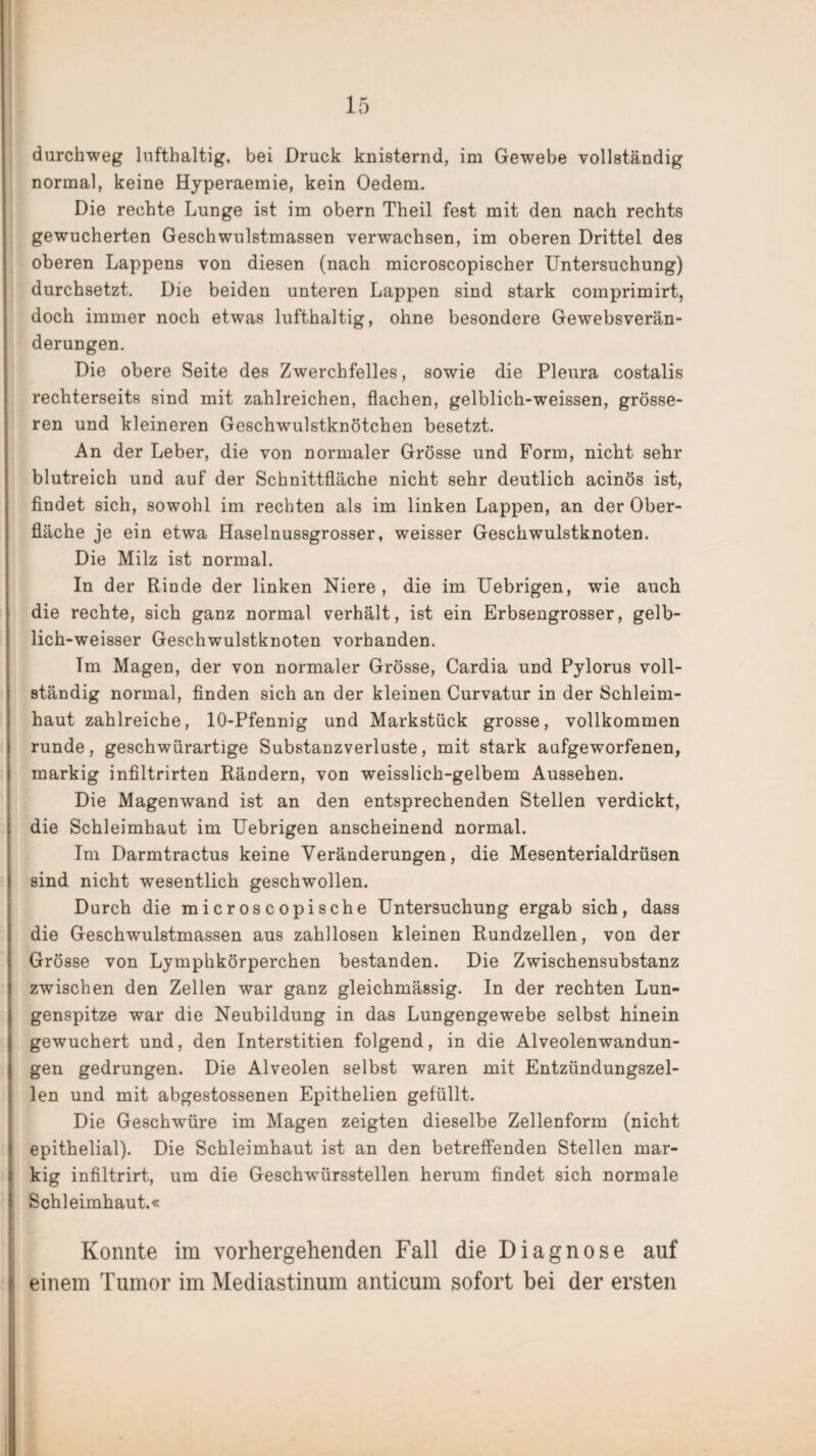 durchweg lufthaltig, bei Druck knisternd, im Gewebe vollständig normal, keine Hyperaemie, kein Oedem. Die rechte Lunge ist im obern Theil fest mit den nach rechts gewucherten Geschwulstmassen verwachsen, im oberen Drittel des oberen Lappens von diesen (nach microscopischer Untersuchung) durchsetzt. Die beiden unteren Lappen sind stark comprimirt, doch immer noch etwas lufthaltig, ohne besondere Gewebsverän¬ derungen. Die obere Seite des Zwerchfelles, sowie die Pleura costalis rechterseits sind mit zahlreichen, flachen, gelblich-weissen, grösse¬ ren und kleineren Geschwulstknötchen besetzt. An der Leber, die von normaler Grösse und Form, nicht sehr blutreich und auf der Schnittfläche nicht sehr deutlich acinös ist, findet sich, sowohl im rechten als im linken Lappen, an der Ober¬ fläche je ein etwa Haselnussgrosser, weisser Geschwulstknoten. Die Milz ist normal. In der Rinde der linken Niere, die im Uebrigen, wie auch die rechte, sich ganz normal verhält, ist ein Erbsengrosser, gelb- lich-weisser Geschwulstknoten vorhanden. Im Magen, der von normaler Grösse, Cardia und Pylorus voll¬ ständig normal, finden sich an der kleinen Curvatur in der Schleim¬ haut zahlreiche, 10-Pfennig und Markstück grosse, vollkommen runde, geschwürartige Substanzverluste, mit stark aufgeworfenen, markig infiltrirten Rändern, von weisslich-gelbem Aussehen. Die Magenwand ist an den entsprechenden Stellen verdickt, die Schleimhaut im Uebrigen anscheinend normal. Im Darmtractus keine Veränderungen, die Mesenterialdrüsen sind nicht wesentlich geschwollen. Durch die microscopische Untersuchung ergab sich, dass die Geschwulstmassen aus zahllosen kleinen Rundzellen, von der Grösse von Lymphkörperchen bestanden. Die Zwischensubstanz zwischen den Zellen war ganz gleichmässig. In der rechten Lun¬ genspitze war die Neubildung in das Lungengewebe selbst hinein gewuchert und, den Interstitien folgend, in die Alveolenwandun¬ gen gedrungen. Die Alveolen selbst waren mit Entzündungszel¬ len und mit abgestossenen Epithelien gefüllt. Die Geschwüre im Magen zeigten dieselbe Zellenform (nicht epithelial). Die Schleimhaut ist an den betreffenden Stellen mar¬ kig infiltrirt, um die Geschwürsstellen herum findet sich normale Schleimhaut.« Konnte im vorhergehenden Fall die Diagnose auf einem Tumor im Mediastinum anticum sofort bei der ersten