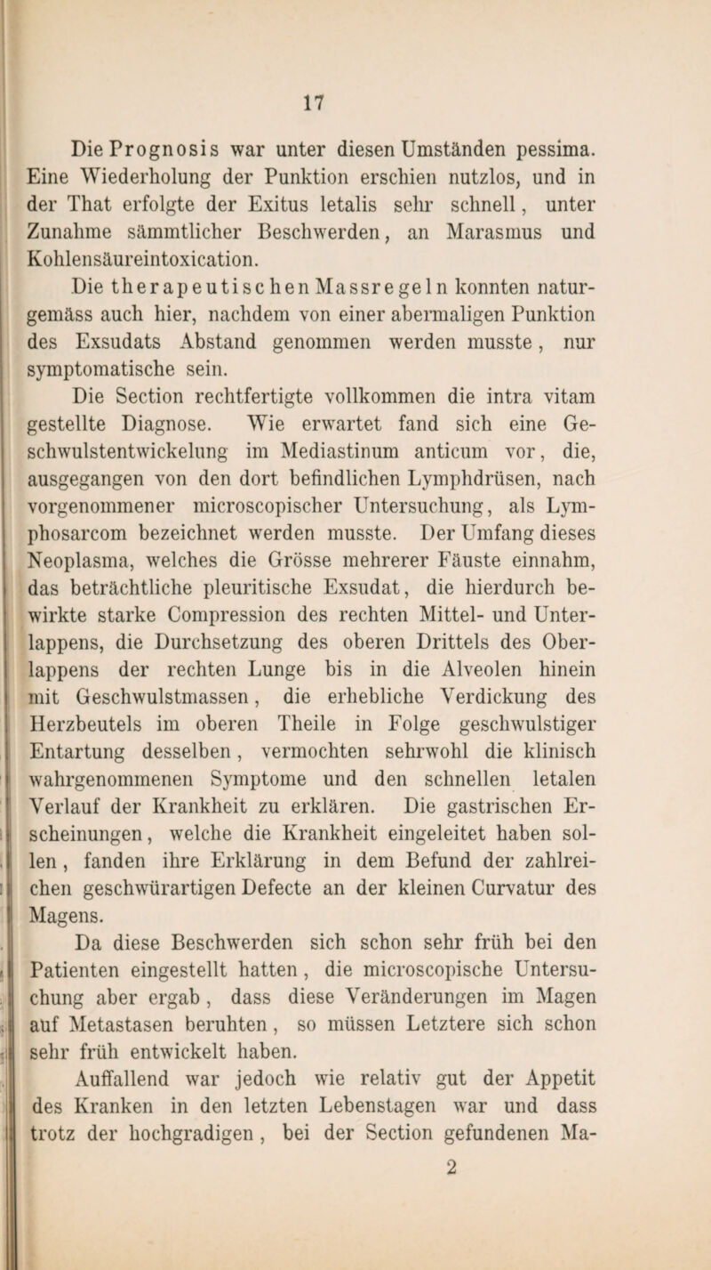 Die Prognosis war unter diesen Umständen pessima. Eine Wiederholung der Punktion erschien nutzlos, und in der That erfolgte der Exitus letalis sehr schnell, unter I Zunahme sämmtlicher Beschwerden, an Marasmus und Kohlensäureintoxication. Die therapeutischen Mas sr ege ln konnten natur- gemäss auch hier, nachdem von einer abermaligen Punktion des Exsudats Abstand genommen werden musste, nur symptomatische sein. Die Section rechtfertigte vollkommen die intra vitam (gestellte Diagnose. Wie erwartet fand sich eine Ge¬ schwulstentwickelung im Mediastinum anticum vor, die, ausgegangen von den dort befindlichen Lymphdrüsen, nach vorgenommener microscopischer Untersuchung, als Lym- phosarcom bezeichnet werden musste. Der Umfang dieses Neoplasma, welches die Grösse mehrerer Fäuste einnahm, (das beträchtliche pleuritische Exsudat, die hierdurch be¬ wirkte starke Compression des rechten Mittel- und Unter¬ lappens, die Durchsetzung des oberen Drittels des Ober¬ lappens der rechten Lunge bis in die Alveolen hinein mit Geschwulstmassen, die erhebliche Verdickung des Herzbeutels im oberen Theile in Folge gescliwulstiger Entartung desselben, vermochten sehrwohl die klinisch wahrgenommenen Symptome und den schnellen letalen Verlauf der Krankheit zu erklären. Die gastrischen Er¬ scheinungen , welche die Krankheit eingeleitet haben sol¬ len , fanden ihre Erklärung in dem Befund der zahlrei- i i chen geschwürartigen Defecte an der kleinen Curvatur des Magens. Da diese Beschwerden sich schon sehr früh bei den I Patienten eingestellt hatten, die microscopische Untersu¬ chung aber ergab , dass diese Veränderungen im Magen auf Metastasen beruhten, so müssen Letztere sich schon sehr früh entwickelt haben. Auffallend war jedoch wie relativ gut der Appetit des Kranken in den letzten Lebenstagen war und dass trotz der hochgradigen , bei der Section gefundenen Ma- 2