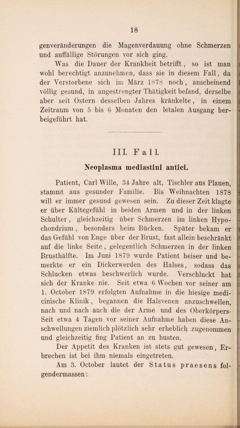 genveränderungen die Magenverdauung ohne Schmerzen und auffällige Störungen vor sich ging. Was die Dauer der Krankheit betrifft, so ist man wohl berechtigt anzunehmen, dass sie in diesem Fall, da der Verstorbene sich im März 1878 noch, anscheinend völlig gesund, in angestrengter Thätigkeit befand, derselbe aber seit Ostern desselben Jahres kränkelte, in einem Zeitraum von 5 bis 6 Monaten den letalen Ausgang her¬ beigeführt hat. III. Fall. Neoplasma mediastinl antici. Patient, Carl Wille, 34 Jahre alt, Tischler aus Plauen, stammt aus gesunder Familie. Bis Weihnachten 1878 will er immer gesund gewesen sein. Zu dieser Zeit klagte er über Kältegefühl in beiden Armen und in der linken Schulter, gleichzeitig über Schmerzen im linken Hypo- chondrium, besonders beim Bücken. Später bekam er das Gefühl von Enge über der Brust, fast allein beschränkt auf die linke Seite , gelegentlich Schmerzen in der linken Brusthälfte. Im Juni 1879 wurde Patient heiser und be¬ merkte er ein Dickerwerden des Halses, sodass das Schlucken etwas beschwerlich wurde. Verschluckt hat sich der Kranke nie. Seit etwa 6 Wochen vor seiner am 1. October 1879 erfolgten Aufnahme in die hiesige medi- cinische Klinik, begannen die Halsvenen anzuschwellen, nach und nach auch die der Arme und des Oberkörpers- Seit etwa 4 Tagen vor seiner Aufnahme haben diese An¬ schwellungen ziemlich plötzlich sehr erheblich zugenommen und gleichzeitig fing Patient an zu husten. Der Appetit des Kranken ist stets gut gewesen, Er¬ brechen ist bei ihm niemals eingetreten. Am 3. October lautet der Status praesens fol- gendermassen: