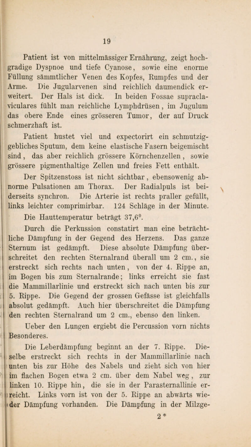 Patient ist von mittelmässiger Ernährung, zeigt hoch¬ gradige Dyspnoe und tiefe Cyanose, sowie eine enorme Füllung sämmtlicher Venen des Kopfes, Rumpfes und der Arme. Die Jugularvenen sind reichlich daumendick er¬ weitert. Der Hals ist dick. In beiden Fossae supracla- viculares fühlt man reichliche Lymphdrüsen, im Jugulum das obere Ende eines grösseren Tumor, der auf Druck schmerzhaft ist. Patient hustet viel und expectorirt ein schmutzig- gebliches Sputum, dem keine elastische Fasern beigemischt sind, das aber reichlich grössere Körnchenzellen, sowie grössere pigmenthaltige Zellen und freies Fett enthält. Der Spitzenstoss ist nicht sichtbar, ebensowenig ab¬ norme Pulsationen am Thorax. Der Radialpuls ist bei¬ derseits synchron. Die Arterie ist rechts praller gefüllt, links leichter comprimirbar. 124 Schläge in der Minute. Die Hauttemperatur beträgt 37,6°. Durch die Perkussion constatirt man eine beträcht¬ liche Dämpfung in der Gegend des Herzens. Das ganze Sternum ist gedämpft. Diese absolute Dämpfung über¬ schreitet den rechten Sternalrand überall um 2 cm., sie erstreckt sich rechts nach unten, von der 4. Rippe an, im Bogen bis zum Sternalrande; links erreicht sie fast die Mammillarlinie und erstreckt sich nach unten bis zur 5. Rippe. Die Gegend der grossen Gefässe ist gleichfalls absolut gedämpft. Auch hier überschreitet die Dämpfung den rechten Sternalrand um 2 cm., ebenso den linken. Ueber den Lungen ergiebt die Percussion vorn nichts Besonderes. Die Leberdämpfung beginnt an der 7. Rippe. Die¬ selbe erstreckt sich rechts in der Mammillarlinie nach unten bis zur Höhe des Nabels und zieht sich von hier im flachen Bogen etwa 2 cm. über dem Nabel weg, zur linken 10. Rippe hin, die sie in der Parasternallinie er- ■' reicht. Links vorn ist von der 5. Rippe an abwärts wie¬ der Dämpfung vorhanden. Die Dämpfung in der Milzge- 2 *