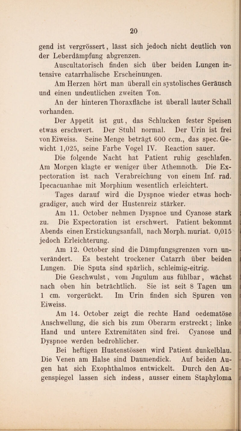 gend ist vergrössert, lässt sich jedoch nicht deutlich von der Leberdämpfung abgrenzen. Auscultatorisch finden sich über beiden Lungen in¬ tensive catarrhalische Erscheinungen. Am Herzen hört man überall ein systolisches Geräusch und einen undeutlichen zweiten Ton. An der hinteren Thoraxfläche ist überall lauter Schall vorhanden. Der Appetit ist gut, das Schlucken fester Speisen etwas erschwert. Der Stuhl normal. Der Urin ist frei von Eiweiss. Seine Menge beträgt 600 ccm., das spec. Ge¬ wicht 1,025, seine Farbe Vogel IV. Reaction sauer. Die folgende Nacht hat Patient ruhig geschlafen. Am Morgen klagte er weniger über Athemnoth. Die Ex- pectoration ist nach Verabreichung von einem Inf. rad. Ipecacuanhae mit Morphium wesentlich erleichtert. Tages darauf wird die Dyspnoe wieder etwas hoch¬ gradiger, auch wird der Hustenreiz stärker. Am 11. October nehmen Dyspnoe und Cyanose stark zu. Die Expectoration ist erschwert. Patient bekommt Abends einen Erstickungsanfall, nach Morph, muriat. 0,015 jedoch Erleichterung. Am 12. October sind die Dämpfungsgrenzen vorn un¬ verändert. Es besteht trockener Catarrh über beiden Lungen. Die Sputa sind spärlich, schleimig-eitrig. Die Geschwulst, vom Jugulum aus fühlbar, wächst nach oben hin beträchtlich. Sie ist seit 8 Tagen um 1 cm. vorgerückt. Im Urin finden sich Spuren von Eiweiss. Am 14. October zeigt die rechte Hand oedematöse Anschwellung, die sich bis zum Oberarm erstreckt; linke Hand und untere Extremitäten sind frei. Cyanose und Dyspnoe werden bedrohlicher. Bei heftigen Hustenstössen wird Patient dunkelblau. Die Venen am Halse sind Daumendick. Auf beiden Au¬ gen hat sich Exophthalmos entwickelt. Durch den Au¬ genspiegel lassen sich indess, ausser einem Staphyloma