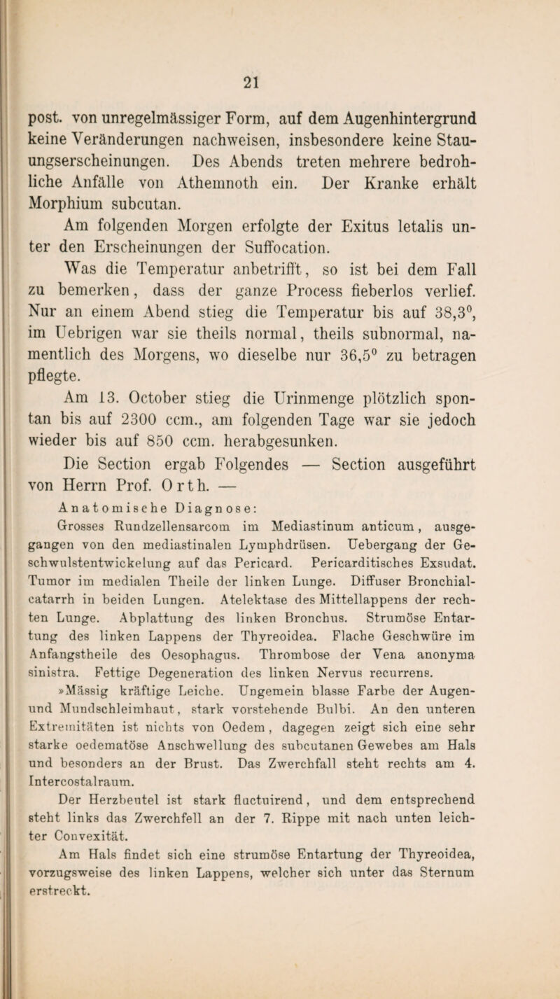 post, von unregelmässiger Form, auf dem Augenhintergrund keine Veränderungen nachweisen, insbesondere keine Stau¬ ungserscheinungen. Des Abends treten mehrere bedroh¬ liche Anfälle von Athemnoth ein. Der Kranke erhält Morphium subcutan. Am folgenden Morgen erfolgte der Exitus letalis un¬ ter den Erscheinungen der Suffocation. Was die Temperatur anbetrifft, so ist bei dem Fall zu bemerken, dass der ganze Process fieberlos verlief. Nur an einem Abend stieg die Temperatur bis auf 38,3°, im Uebrigen war sie theils normal, theils subnormal, na¬ mentlich des Morgens, wo dieselbe nur 36,5° zu betragen pflegte. Am 13. October stieg die Urinmenge plötzlich spon¬ tan bis auf 2300 ccm., am folgenden Tage war sie jedoch wieder bis auf 850 ccm. herabgesunken. Die Section ergab Folgendes — Section ausgeführt von Herrn Prof. Orth. — Anatomische Diagnose: Grosses Rundzellensarcom im Mediastinum anticum, ausge¬ gangen von den mediastinalen Lymphdrüsen. Uebergang der Ge¬ schwulstentwickelung auf das Pericard. Pericarditisches Exsudat. Tumor im medialen Theile der linken Lunge. Diffuser Bronchial- catarrh in beiden Lungen. Atelektase des Mittellappens der rech¬ ten Lunge. Abplattung des linken Bronchus. Strumöse Entar¬ tung des linken Lappens der Thyreoidea. Flache Geschwüre im Anfangstheile des Oesophagus. Thrombose der Vena anonyma sinistra. Fettige Degeneration des linken Nervus recurrens. »Massig kräftige Leiche. Ungemein blasse Farbe der Augen- und Mundschleimhaut, stark vorstehende Bulbi. An den unteren Extremitäten ist nichts von Oedem , dagegen zeigt sich eine sehr starke oedematöse Anschwellung des subcutanen Gewebes am Hals und besonders an der Brust. Das Zwerchfall steht rechts am 4. Intercostalraum. Der Herzbeutel ist stark fluctuirend, und dem entsprechend steht links das Zwerchfell an der 7. Rippe mit nach unten leich¬ ter Convexität. Am Hals findet sich eine strumöse Entartung der Thyreoidea, vorzugsweise des linken Lappens, welcher sich unter das Sternum erstreckt.