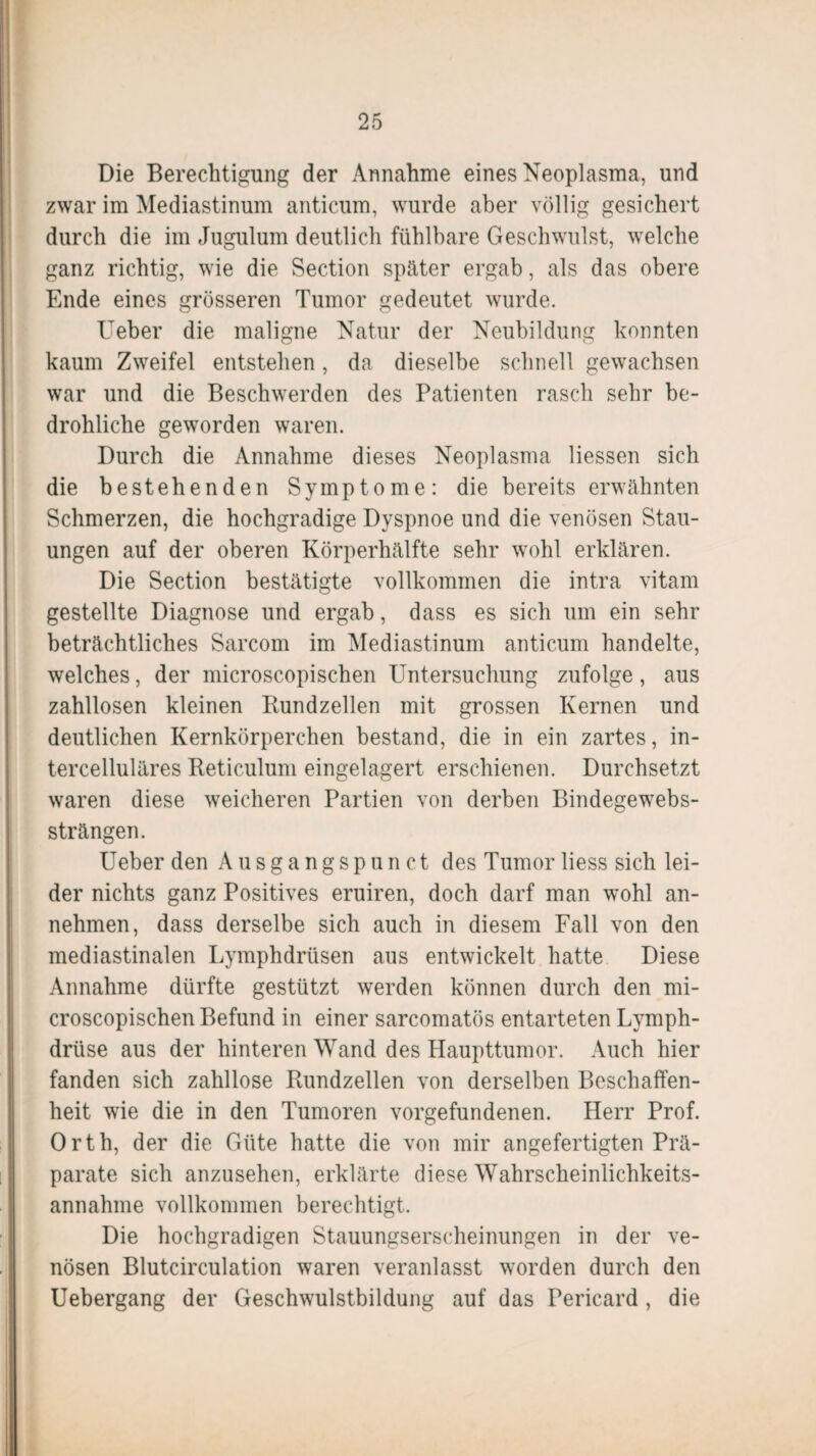 Die Berechtigung der Annahme eines Neoplasma, und zwar im Mediastinum anticum, wurde aber völlig gesichert durch die im Jugulum deutlich fühlbare Geschwulst, welche ganz richtig, wie die Section später ergab, als das obere Ende eines grösseren Tumor gedeutet wurde. Ueber die maligne Natur der Neubildung konnten kaum Zweifel entstehen, da dieselbe schnell gewachsen war und die Beschwerden des Patienten rasch sehr be¬ drohliche geworden waren. Durch die Annahme dieses Neoplasma Hessen sich die bestehenden Symptome: die bereits erwähnten Schmerzen, die hochgradige Dyspnoe und die venösen Stau¬ ungen auf der oberen Körperhälfte sehr wohl erklären. Die Section bestätigte vollkommen die intra vitam gestellte Diagnose und ergab, dass es sich um ein sehr beträchtliches Sarcom im Mediastinum anticum handelte, welches, der microscopischen Untersuchung zufolge, aus zahllosen kleinen Rundzellen mit grossen Kernen und deutlichen Kernkörperchen bestand, die in ein zartes, in- tercelluläres Reticulum eingelagert erschienen. Durchsetzt waren diese weicheren Partien von derben Bindegewebs- strängen. Ueber den Ausgangspunct des Tumor Hess sich lei¬ der nichts ganz Positives eruiren, doch darf man wohl an¬ nehmen, dass derselbe sich auch in diesem Fall von den mediastinalen Lymphdrüsen aus entwickelt hatte Diese Annahme dürfte gestützt werden können durch den mi¬ croscopischen Befund in einer sarcomatös entarteten Lymph- drüse aus der hinteren Wand des Haupttumor. Auch hier fanden sich zahllose Rundzellen von derselben Beschaffen¬ heit wie die in den Tumoren Vorgefundenen. Herr Prof. Orth, der die Güte hatte die von mir angefertigten Prä¬ parate sich anzusehen, erklärte diese Wahrscheinlichkeits- annahme vollkommen berechtigt. Die hochgradigen Stauungserscheinungen in der ve¬ nösen Blutcirculation waren veranlasst worden durch den Uebergang der Geschwulstbildung auf das Pericard , die