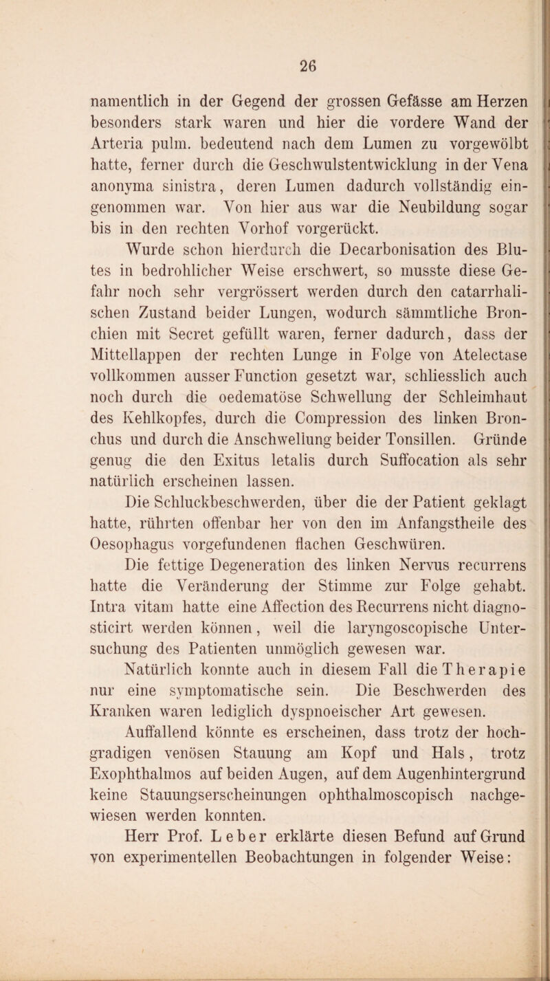 namentlich in der Gegend der grossen Gefässe am Herzen besonders stark waren und hier die vordere Wand der Arteria pulm. bedeutend nach dem Lumen zu vorgewölbt hatte, ferner durch die Geschwulstentwicklung in der Vena anonyma sinistra, deren Lumen dadurch vollständig ein¬ genommen war. Von hier aus war die Neubildung sogar bis in den rechten Vorhof vorgerückt. Wurde schon hierdurch die Decarbonisation des Blu¬ tes in bedrohlicher Weise erschwert, so musste diese Ge¬ fahr noch sehr vergrössert werden durch den catarrhali- sehen Zustand beider Lungen, wodurch sämmtliche Bron¬ chien mit Secret gefüllt waren, ferner dadurch, dass der Mittellappen der rechten Lunge in Folge von Atelectase vollkommen ausser Function gesetzt war, schliesslich auch noch durch die oedematöse Schwellung der Schleimhaut des Kehlkopfes, durch die Compression des linken Bron¬ chus und durch die Anschwellung beider Tonsillen. Gründe genug die den Exitus letalis durch Suffocation als sehr natürlich erscheinen lassen. Die Schluckbeschwerden, über die der Patient geklagt hatte, rührten offenbar her von den im Anfangstheile des Oesophagus Vorgefundenen flachen Geschwüren. Die fettige Degeneration des linken Nervus recurrens hatte die Veränderung der Stimme zur Folge gehabt. Intra vitam hatte eine Affection des Recurrens nicht diagno- sticirt werden können, weil die laryngoscopische Unter¬ suchung des Patienten unmöglich gewesen war. Natürlich konnte auch in diesem Fall die Therapie nur eine symptomatische sein. Die Beschwerden des Kranken waren lediglich dyspnoeischer Art gewesen. Auffallend könnte es erscheinen, dass trotz der hoch¬ gradigen venösen Stauung am Kopf und Hals, trotz Exophthalmos auf beiden Augen, auf dem Augenhintergrund keine Stauungserscheinungen ophthalmoscopisch nachge¬ wiesen werden konnten. Herr Prof. Leber erklärte diesen Befund auf Grund von experimentellen Beobachtungen in folgender Weise: i k