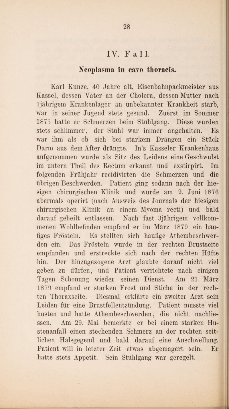 IV. Fall. Neoplasma in cavo thoracis. Karl Kunze, 40 Jahre alt, Eisenbahnpackmeister aus Kassel, dessen Vater an der Cholera, dessen Mutter nach ljährigem Krankenlager an unbekannter Krankheit starb, war in seiner Jugend stets gesund. Zuerst im Sommer 1875 hatte er Schmerzen beim Stuhlgang. Diese wurden stets schlimmer, der Stuhl war immer angehalten. Es war ihm als ob sich bei starkem Drängen ein Stück Darm aus dem After drängte. In’s Kasseler Krankenhaus aufgenommen wurde als Sitz des Leidens eine Geschwulst im untern Theil des Rectum erkannt und exstirpirt. Im folgenden Frühjahr recidivirten die Schmerzen und die übrigen Beschwerden. Patient ging sodann nach der hie¬ sigen chirurgischen Klinik und wurde am 2. Juni 1876 abermals operirt (nach Ausweis des Journals der hiesigen chirurgischen Klinik an einem Myoma recti) und bald darauf geheilt entlassen. Nach fast 3jährigem vollkom¬ menen Wohlbefinden empfand er im März 1879 ein häu¬ figes Frösteln. Es stellten sich häufige Athembeschwer- den ein. Das Frösteln wurde in der rechten Brustseite empfunden und erstreckte sich nach der rechten Hüfte hin. Der hinzugezogene Arzt glaubte darauf nicht viel geben zu dürfen, und Patient verrichtete nach einigen Tagen Schonung wieder seinen Dienst. Am 21. März 1879 empfand er starken Frost und Stiche in der rech¬ ten Thoraxseite. Diesmal erklärte ein zweiter Arzt sein Leiden für eine Brustfellentzündung. Patient musste viel husten und hatte Athembeschwerden, die nicht nachlie- ssen. Am 29. Mai bemerkte er bei einem starken Hu- stenanfall einen stechenden Schmerz an der rechten seit¬ lichen Halsgegend und bald darauf eine Anschwellung. Patient will in letzter Zeit etwas abgemagert sein. Er hatte stets Appetit. Sein Stuhlgang war geregelt.