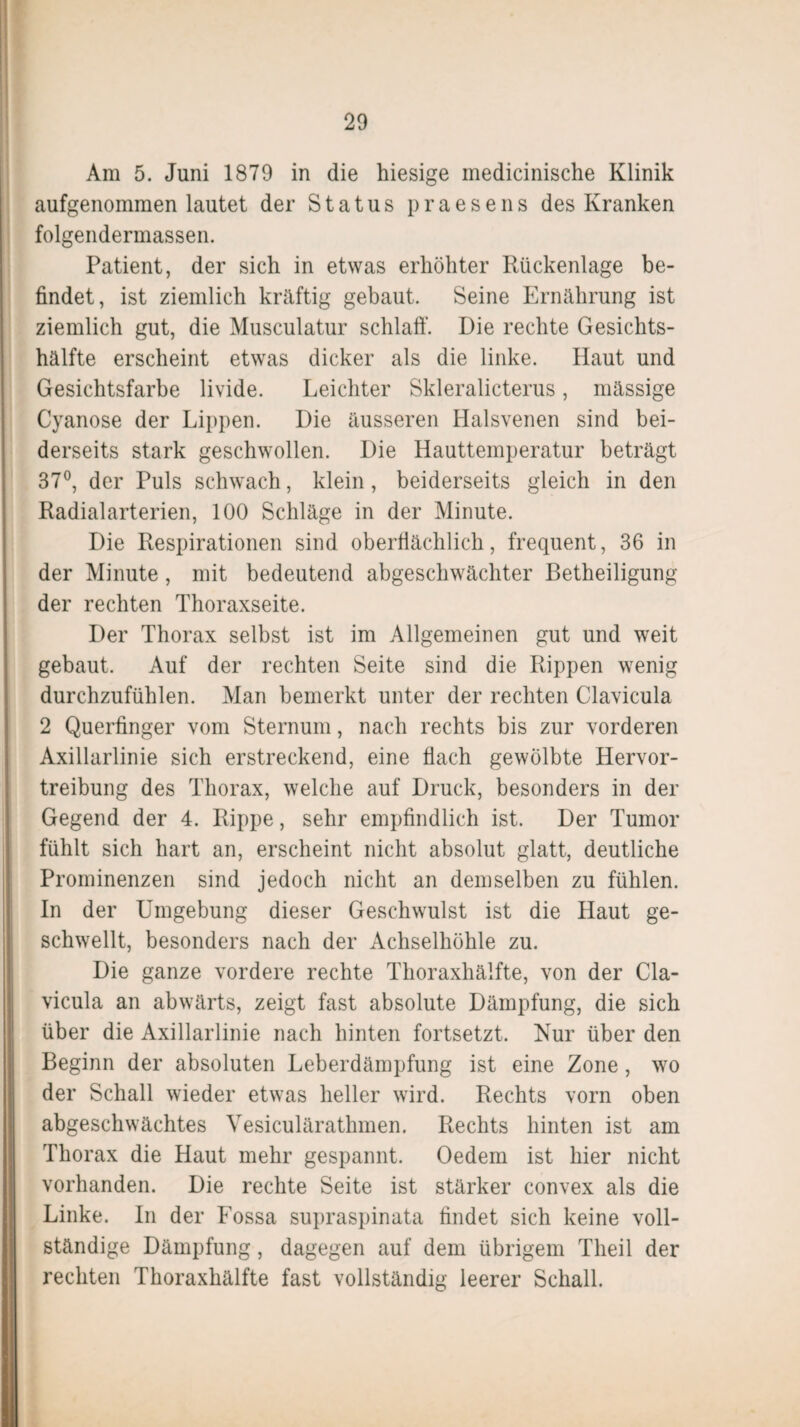 Am 5. Juni 1879 in die hiesige medicinische Klinik aufgenommen lautet der Status praesens des Kranken folgendermassen. Patient, der sich in etwas erhöhter Rückenlage be¬ findet, ist ziemlich kräftig gebaut. Seine Ernährung ist ziemlich gut, die Musculatur schlaft'. Die rechte Gesichts¬ hälfte erscheint etwas dicker als die linke. Haut und Gesichtsfarbe livide. Leichter Skleralicterus, massige Cyanose der Lippen. Die äusseren Halsvenen sind bei¬ derseits stark geschwollen. Die Hauttemperatur beträgt 37°, der Puls schwach, klein, beiderseits gleich in den Radialarterien, 100 Schläge in der Minute. Die Respirationen sind oberflächlich, frequent, 36 in der Minute, mit bedeutend abgeschwächter Betheiligung der rechten Thoraxseite. Der Thorax selbst ist im Allgemeinen gut und weit gebaut. Auf der rechten Seite sind die Rippen wenig durchzufühlen. Man bemerkt unter der rechten Clavicula 2 Querfinger vom Sternum, nach rechts bis zur vorderen Axillarlinie sich erstreckend, eine flach gewölbte Hervor¬ treibung des Thorax, welche auf Druck, besonders in der Gegend der 4. Rippe, sehr empfindlich ist. Der Tumor fühlt sich hart an, erscheint nicht absolut glatt, deutliche Prominenzen sind jedoch nicht an demselben zu fühlen. In der Umgebung dieser Geschwulst ist die Haut ge¬ schwellt, besonders nach der Achselhöhle zu. Die ganze vordere rechte Thoraxhälfte, von der Cla¬ vicula an abwärts, zeigt fast absolute Dämpfung, die sich über die Axillarlinie nach hinten fortsetzt. Nur über den Beginn der absoluten Leberdämpfung ist eine Zone, wo der Schall wieder etwas heller wird. Rechts vorn oben abgeschwächtes Vesiculärathmen. Rechts hinten ist am Thorax die Haut mehr gespannt. Oedem ist hier nicht vorhanden. Die rechte Seite ist stärker convex als die Linke. In der Fossa supraspinata findet sich keine voll¬ ständige Dämpfung, dagegen auf dem übrigem Theil der rechten Thoraxhälfte fast vollständig leerer Schall.