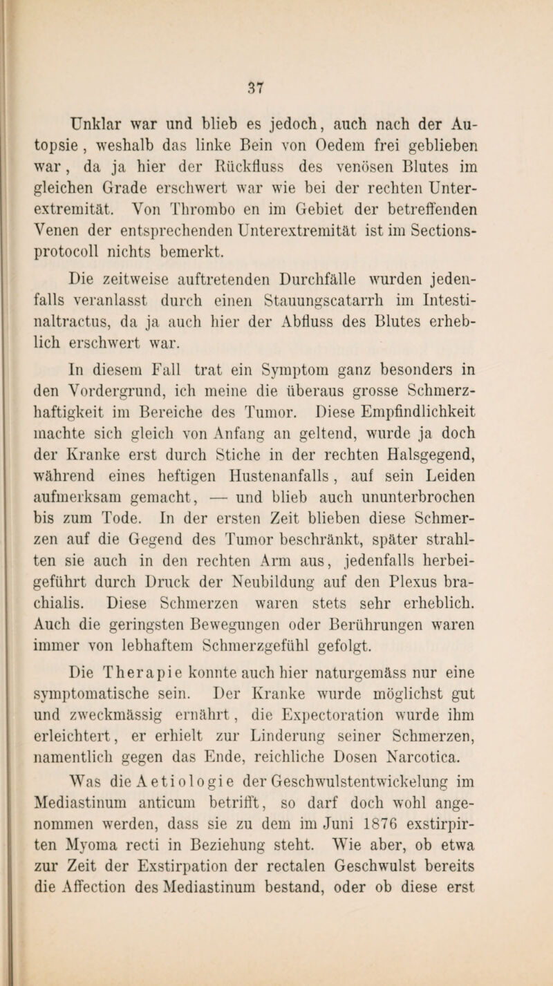 Unklar war und blieb es jedoch, auch nach der Au¬ topsie , weshalb das linke Bein von Oedem frei geblieben war, da ja hier der Rückfluss des venösen Blutes im gleichen Grade erschwert war wie bei der rechten Unter¬ extremität. Von Thrombo en im Gebiet der betreffenden Venen der entsprechenden Unterextremität ist im Sections- protocoll nichts bemerkt. Die zeitweise auftretenden Durchfälle wurden jeden¬ falls veranlasst durch einen Stauungscatarrh im Intesti- naltractus, da ja auch hier der Abfluss des Blutes erheb¬ lich erschwert war. In diesem Fall trat ein Symptom ganz besonders in den Vordergrund, ich meine die überaus grosse Schmerz¬ haftigkeit im Bereiche des Tumor. Diese Empfindlichkeit machte sich gleich von Anfang an geltend, wurde ja doch der Kranke erst durch Stiche in der rechten Halsgegend, während eines heftigen Hustenanfalls, auf sein Leiden aufmerksam gemacht , — und blieb auch ununterbrochen bis zum Tode. In der ersten Zeit blieben diese Schmer¬ zen auf die Gegend des Tumor beschränkt, später strahl¬ ten sie auch in den rechten Arm aus, jedenfalls herbei¬ geführt durch Druck der Neubildung auf den Plexus bra- chialis. Diese Schmerzen waren stets sehr erheblich. Auch die geringsten Bewegungen oder Berührungen waren immer von lebhaftem Schmerzgefühl gefolgt. Die Therapie konnte auch hier naturgemäss nur eine symptomatische sein. Der Kranke wurde möglichst gut und zweckmässig ernährt, die Expectoration wurde ihm erleichtert, er erhielt zur Linderung seiner Schmerzen, namentlich gegen das Ende, reichliche Dosen Narcotica. Was die Aetiologie der Geschwulstentwickelung im Mediastinum anticum betrifft, so darf doch wohl ange¬ nommen werden, dass sie zu dem im Juni 1876 exstirpir- ten Myoma recti in Beziehung steht. Wie aber, ob etwa zur Zeit der Exstirpation der rectalen Geschwulst bereits die Affection des Mediastinum bestand, oder ob diese erst