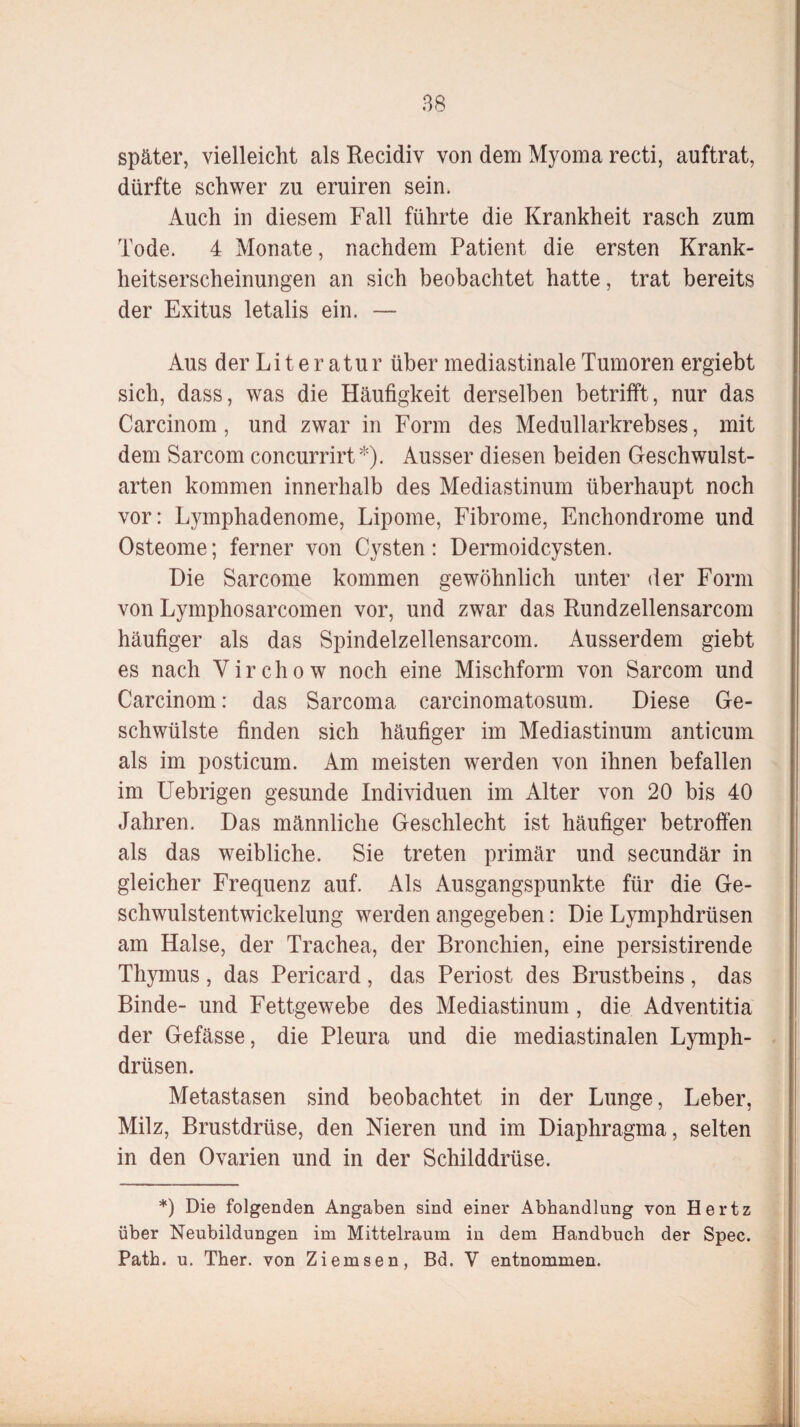 später, vielleicht als Recidiv von dem Myoma recti, auftrat, dürfte schwer zu eruiren sein. Auch in diesem Fall führte die Krankheit rasch zum Tode. 4 Monate, nachdem Patient die ersten Krank¬ heitserscheinungen an sich beobachtet hatte, trat bereits der Exitus letalis ein. — Aus der Literatur über mediastinale Tumoren ergiebt sich, dass, was die Häufigkeit derselben betrifft, nur das Carcinom , und zwar in Form des Medullarkrebses, mit dem Sarcom concurrirt*). Ausser diesen beiden Geschwulst¬ arten kommen innerhalb des Mediastinum überhaupt noch vor: Lymphadenome, Lipome, Fibrome, Enchondrome und Osteome; ferner von Cysten: Dermoidcysten. Die Sarcome kommen gewöhnlich unter der Form von Lymphosarcomen vor, und zwar das Rundzellensarcom häufiger als das Spindelzellensarcom. Ausserdem giebt es nach Virchow noch eine Mischform von Sarcom und Carcinom: das Sarcoma carcinomatosum. Diese Ge¬ schwülste finden sich häufiger im Mediastinum anticuni als im posticum. Am meisten werden von ihnen befallen im Uebrigen gesunde Individuen im Alter von 20 bis 40 Jahren. Das männliche Geschlecht ist häufiger betroffen als das weibliche. Sie treten primär und secundär in gleicher Frequenz auf. Als Ausgangspunkte für die Ge¬ schwulstentwickelung werden angegeben: Die Lymphdrüsen am Halse, der Trachea, der Bronchien, eine persistirende Thymus, das Pericard, das Periost des Brustbeins, das Binde- und Fettgewebe des Mediastinum , die Adventitia der Gefässe, die Pleura und die mediastinalen Lymph¬ drüsen. Metastasen sind beobachtet in der Lunge, Leber, Milz, Brustdrüse, den Nieren und im Diaphragma, selten in den Ovarien und in der Schilddrüse. *) Die folgenden Angaben sind einer Abhandlung von Hertz über Neubildungen im Mittelraum iu dem Handbuch der Spec. Path. u. Ther. von Ziemsen, Bd. V entnommen.