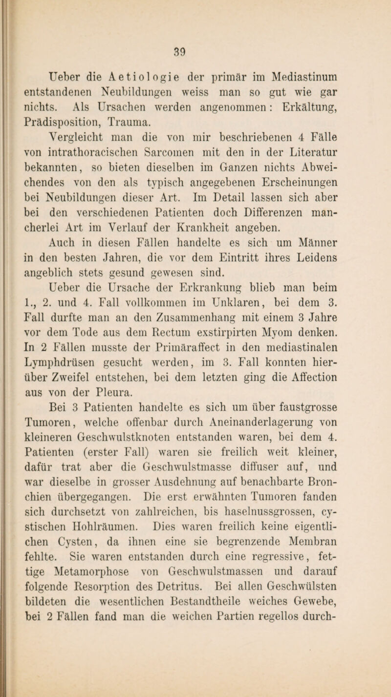 Ueber die Aetiologie der primär im Mediastinum entstandenen Neubildungen weiss man so gut wie gar nichts. Als Ursachen werden angenommen: Erkältung, Prädisposition, Trauma. Vergleicht man die von mir beschriebenen 4 Fälle von intrathoracischen Sarcomen mit den in der Literatur bekannten, so bieten dieselben im Ganzen nichts Abwei¬ chendes von den als typisch angegebenen Erscheinungen bei Neubildungen dieser Art. Im Detail lassen sich aber bei den verschiedenen Patienten doch Differenzen man¬ cherlei Art im Verlauf der Krankheit angeben. Auch in diesen Fällen handelte es sich um Männer in den besten Jahren, die vor dem Eintritt ihres Leidens angeblich stets gesund gewesen sind. Ueber die Ursache der Erkrankung blieb man beim 1., 2. und 4. Fall vollkommen im Unklaren, bei dem 3. Fall durfte man an den Zusammenhang mit einem 3 Jahre vor dem Tode aus dem Rectum exstirpirten Myom denken. In 2 Fällen musste der Primäraffect in den mediastinalen Lymphdrüsen gesucht werden, im 3. Fall konnten hier¬ über Zweifel entstehen, bei dem letzten ging die Affection aus von der Pleura. Bei 3 Patienten handelte es sich um über faustgrosse Tumoren, welche offenbar durch Aneinanderlagerung von kleineren Geschwulstknoten entstanden waren, bei dem 4. Patienten (erster Fall) waren sie freilich weit kleiner, dafür trat aber die Geschwulstmasse diffuser auf, und war dieselbe in grosser Ausdehnung auf benachbarte Bron¬ chien übergegangen. Die erst erwähnten Tumoren fanden sich durchsetzt von zahlreichen, bis haselnussgrossen, cy- stischen Hohlräumen. Dies waren freilich keine eigentli¬ chen Cysten, da ihnen eine sie begrenzende Membran fehlte. Sie waren entstanden durch eine regressive, fet¬ tige Metamorphose von Geschwulstmassen und darauf folgende Resorption des Detritus. Bei allen Geschwülsten bildeten die wesentlichen Bestandteile weiches Gewebe, bei 2 Fällen fand man die weichen Partien regellos durch-