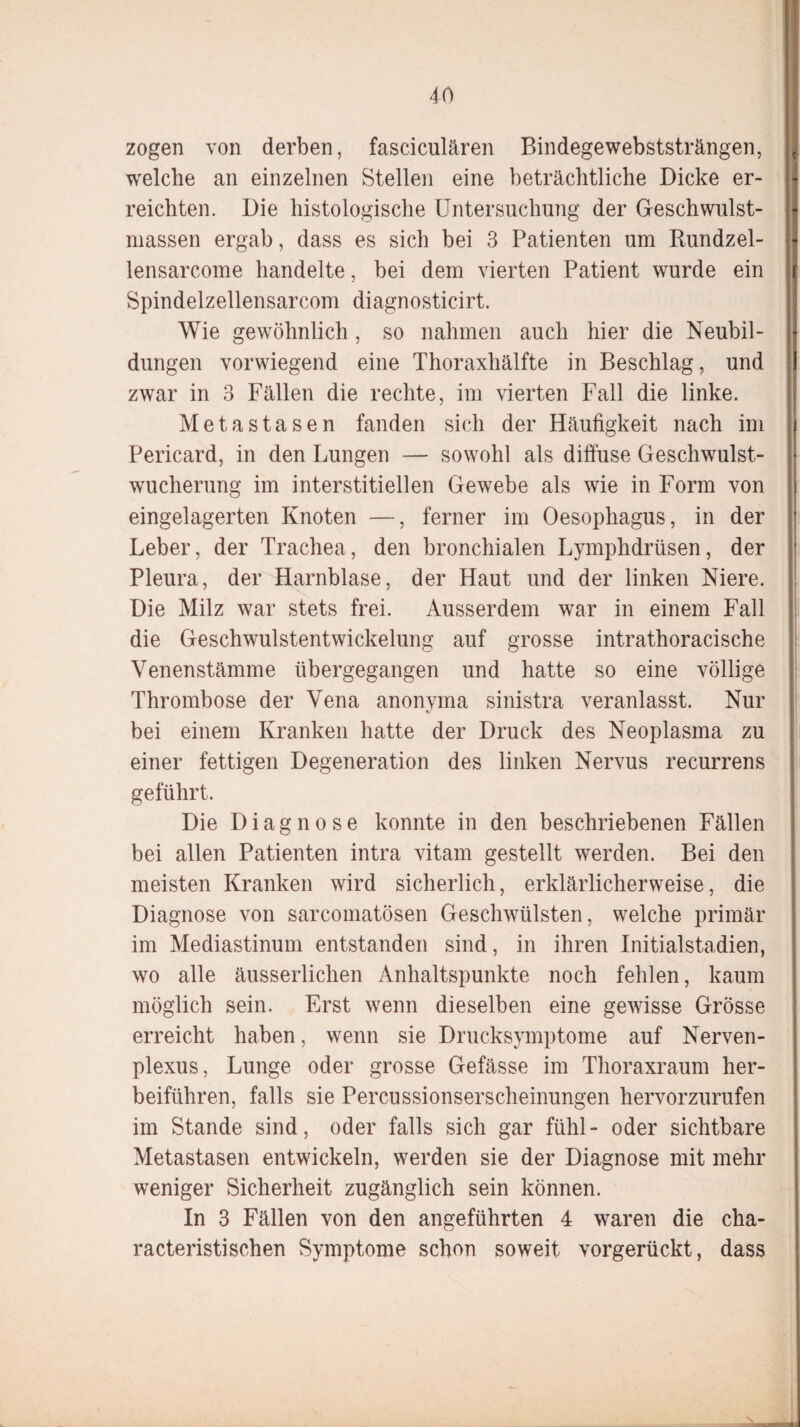 zogen von derben, fasciculären Bindege webststrängen, welche an einzelnen Stellen eine beträchtliche Dicke er¬ reichten. Die histologische Untersuchung der Geschwulst¬ massen ergab, dass es sich bei 3 Patienten um Rundzel- lensarcome handelte, bei dem vierten Patient wurde ein Spindelzellensarcom diagnosticirt. Wie gewöhnlich , so nahmen auch hier die Neubil- düngen vorwiegend eine Thoraxhälfte in Beschlag, und zwar in 3 Fällen die rechte, im vierten Fall die linke. Metastasen fanden sich der Häufigkeit nach im Pericard, in den Lungen — sowohl als diffuse Geschwulst¬ wucherung im interstitiellen Gewebe als wie in Form von eingelagerten Knoten —, ferner im Oesophagus, in der Leber, der Trachea, den bronchialen Lymphdrüsen, der Pleura, der Harnblase, der Haut und der linken Niere. Die Milz war stets frei. Ausserdem war in einem Fall die Geschwulstentwickelung auf grosse intrathoracische Venenstämme übergegangen und hatte so eine völlige Thrombose der Vena anonyma sinistra veranlasst. Nur bei einem Kranken hatte der Druck des Neoplasma zu einer fettigen Degeneration des linken Nervus recurrens geführt. Die Diagnose konnte in den beschriebenen Fällen bei allen Patienten intra vitam gestellt werden. Bei den meisten Kranken wird sicherlich, erklärlicherweise, die Diagnose von sarcomatösen Geschwülsten, welche primär im Mediastinum entstanden sind, in ihren Initialstadien, wo alle äusserlichen Anhaltspunkte noch fehlen, kaum möglich sein. Erst wenn dieselben eine gewisse Grösse erreicht haben, wenn sie Drucksymptome auf Nerven- plexus, Lunge oder grosse Gefässe im Thoraxraum her¬ beiführen, falls sie Percussionserscheinungen hervorzurufen im Stande sind, oder falls sich gar fühl- oder sichtbare Metastasen entwickeln, werden sie der Diagnose mit mehr weniger Sicherheit zugänglich sein können. In 3 Fällen von den angeführten 4 waren die cha- racteristischen Symptome schon soweit vorgerückt, dass