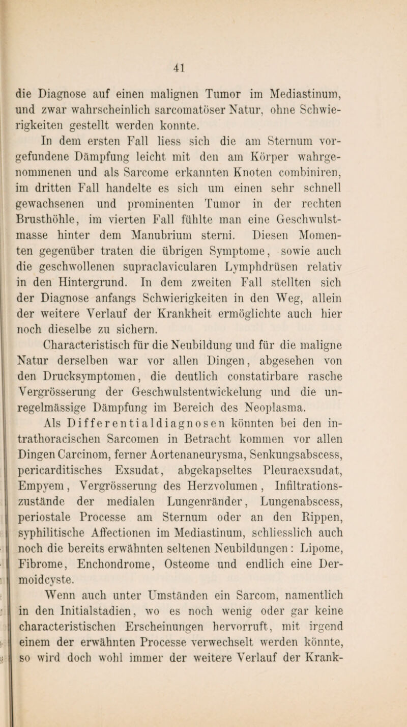 die Diagnose auf einen malignen Tumor im Mediastinum, und zwar wahrscheinlich sarcomatöser Natur, ohne Schwie¬ rigkeiten gestellt werden konnte. In dem ersten Fall liess sich die am Sternum Vor¬ gefundene Dämpfung leicht mit den am Körper wahrge¬ nommenen und als Sarcome erkannten Knoten combiniren, im dritten Fall handelte es sich um einen sehr schnell gewachsenen und prominenten Tumor in der rechten Brusthöhle, im vierten Fall fühlte man eine Geschwulst¬ masse hinter dem Manubrium sterni. Diesen Momen¬ ten gegenüber traten die übrigen Symptome, sowie auch die geschwollenen supraclavicularen Lymphdrüsen relativ in den Hintergrund. In dem zweiten Fall stellten sich der Diagnose anfangs Schwierigkeiten in den Weg, allein der weitere Verlauf der Krankheit ermöglichte auch hier noch dieselbe zu sichern. Characteristisch für die Neubildung und für die maligne Natur derselben war vor allen Dingen, abgesehen von den Drucksymptomen, die deutlich constatirbare rasche Vergrösserung der Geschwulstentwickelung und die un¬ regelmässige Dämpfung im Bereich des Neoplasma. Als Differentialdiagnosen könnten bei den in- trathoracischen Sarcomen in Betracht kommen vor allen Dingen Carcinom, ferner Aortenaneurysma, Senkungsabscess, pericarditisches Exsudat, abgekapseltes Pleuraexsudat, Empyem, Vergrösserung des Herzvolumen , Infiltrations¬ zustände der medialen Lungenränder, Lungenabscess, periostale Processe am Sternum oder an den Rippen, syphilitische Affectionen im Mediastinum, schliesslich auch noch die bereits erwähnten seltenen Neubildungen : Lipome, Fibrome, Enchondrome, Osteome und endlich eine Der- moidcvste. *} Wenn auch unter Umständen ein Sarcom, namentlich in den Initialstadien, wo es noch wenig oder gar keine characteristischen Erscheinungen hervorruft, mit irgend einem der erwähnten Processe verwechselt werden könnte, so wird doch wohl immer der weitere Verlauf der Krank-