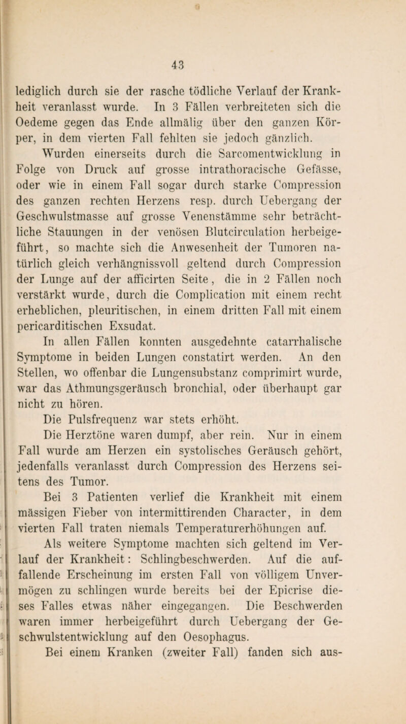 lediglich durch sie der rasche tödliche Verlauf der Krank¬ heit veranlasst wurde. In 3 Fallen verbreiteten sich die Oedeme gegen das Ende allmalig über den ganzen Kör¬ per, in dem vierten Fall fehlten sie jedoch gänzlich. Wurden einerseits durch die Sarcomentwicklung in Folge von Druck auf grosse intrathoracische Gefasse, oder wie in einem Fall sogar durch starke Compression des ganzen rechten Herzens resp. durch Uebergang der Geschwulstmasse auf grosse Venenstämme sehr beträcht¬ liche Stauungen in der venösen Blutcirculation herbeige¬ führt, so machte sich die Anwesenheit der Tumoren na¬ türlich gleich verhängnisvoll geltend durch Compression der Lunge auf der afficirten Seite, die in 2 Fallen noch verstärkt wurde, durch die Complication mit einem recht erheblichen, pleuritischen, in einem dritten Fall mit einem pericarditischen Exsudat. In allen Fällen konnten ausgedehnte catarrhalische Symptome in beiden Lungen constatirt werden. An den Stellen, wo offenbar die Lungensubstanz comprimirt wurde, war das Athmungsgeräusch bronchial, oder überhaupt gar nicht zu hören. Die Pulsfrequenz war stets erhöht. Die Herztöne waren dumpf, aber rein. Nur in einem Fall wurde am Herzen ein systolisches Geräusch gehört, jedenfalls veranlasst durch Compression des Herzens sei¬ tens des Tumor. Bei 3 Patienten verlief die Krankheit mit einem massigen Fieber von intermittirenden Character, in dem vierten Fall traten niemals Temperaturerhöhungen auf. Als weitere Symptome machten sich geltend im Ver¬ lauf der Krankheit: Schlingbeschwerden. Auf die auf¬ fallende Erscheinung im ersten Fall von völligem Unver¬ mögen zu schlingen wurde bereits bei der Epicrise die¬ ses Falles etwas näher eingegangen. Die Beschwerden waren immer herbeigeführt durch Uebergang der Ge¬ schwulstentwicklung auf den Oesophagus. Bei einem Kranken (zweiter Fall) fanden sich aus-