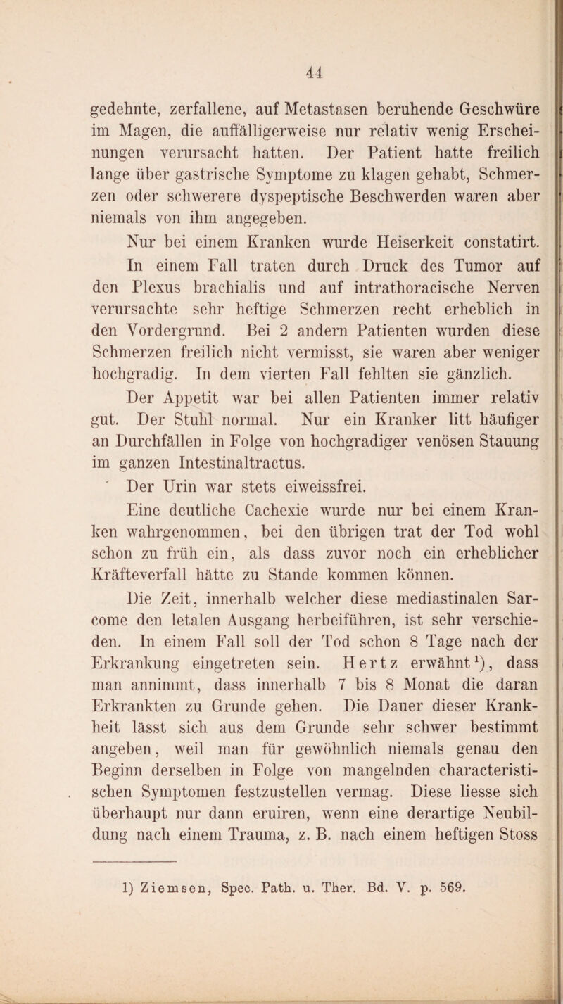 gedehnte, zerfallene, auf Metastasen beruhende Geschwüre im Magen, die auffälligerweise nur relativ wenig Erschei¬ nungen verursacht hatten. Der Patient hatte freilich lange über gastrische Symptome zu klagen gehabt, Schmer¬ zen oder schwerere dyspeptische Beschwerden waren aber niemals von ihm angegeben. Nur bei einem Kranken wurde Heiserkeit constatirt. In einem Fall traten durch Druck des Tumor auf den Plexus brachialis und auf intrathoracische Nerven verursachte sehr heftige Schmerzen recht erheblich in den Vordergrund. Bei 2 andern Patienten wurden diese Schmerzen freilich nicht vermisst, sie waren aber weniger hochgradig. In dem vierten Fall fehlten sie gänzlich. Der Appetit war bei allen Patienten immer relativ gut. Der Stuhl normal. Nur ein Kranker litt häufiger an Durchfällen in Folge von hochgradiger venösen Stauung im ganzen Intestinaltractus. Der Urin war stets eiweissfrei. Eine deutliche Cachexie wurde nur bei einem Kran¬ ken wahrgenommen, bei den übrigen trat der Tod wohl schon zu früh ein, als dass zuvor noch ein erheblicher Kräfteverfall hätte zu Stande kommen können. Die Zeit, innerhalb welcher diese mediastinalen Sar- come den letalen Ausgang herbeiführen, ist sehr verschie¬ den. In einem Fall soll der Tod schon 8 Tage nach der Erkrankung eingetreten sein. Hertz erwähnt1), dass man annimmt, dass innerhalb 7 bis 8 Monat die daran Erkrankten zu Grunde gehen. Die Dauer dieser Krank¬ heit lässt sich aus dem Grunde sehr schwer bestimmt angeben, weil man für gewöhnlich niemals genau den Beginn derselben in Folge von mangelnden charakteristi¬ schen Symptomen festzustellen vermag. Diese Hesse sich überhaupt nur dann eruiren, wenn eine derartige Neubil¬ dung nach einem Trauma, z. B. nach einem heftigen Stoss 1) Ziemsen, Spec. Path. u. Ther. Bd. Y. p. 569.