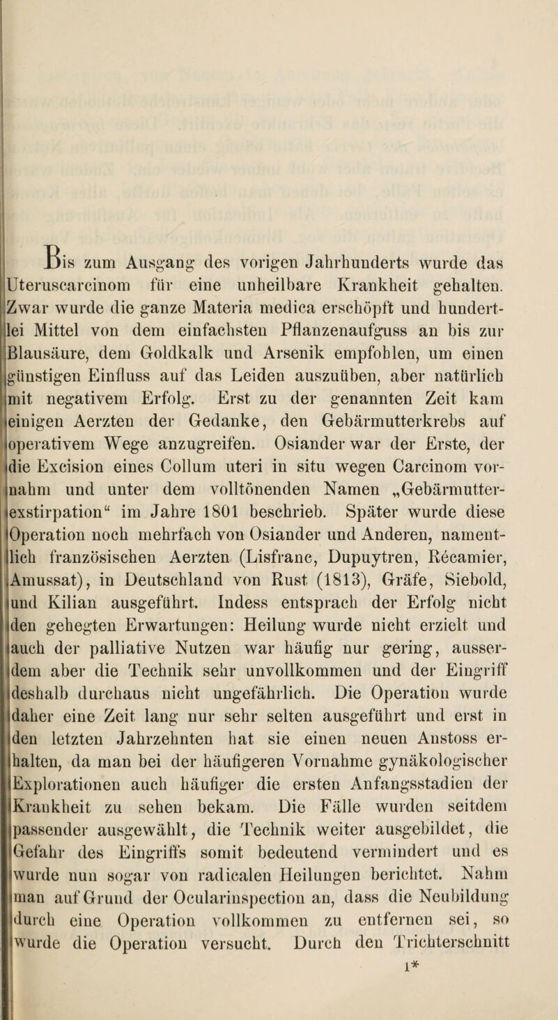 Bis zum Ausgang des vorigen Jahrhunderts wurde das Uteruscarcinom für eine unheilbare Krankheit gehalten. Zwar wurde die ganze Materia medica erschöpft und hundert¬ lei Mittel von dem einfachsten Pflanzenaufguss an bis zur Blausäure, dem Goldkalk und Arsenik empfohlen, um einen ^günstigen Einfluss auf das Leiden auszuüben, aber natürlich mit negativem Erfolg. Erst zu der genannten Zeit kam (einigen Aerzten der Gedanke, den Gebärmutterkrebs auf »operativem Wege anzugreifen. Osiander war der Erste, der (die Excision eines Collum uteri in situ wegen Carcinom vor- rnahm und unter dem volltönenden Namen „Gebärmutter- jexstirpation“ im Jahre 1801 beschrieb. Später wurde diese (Operation noch mehrfach von Osiander und Anderen, nament¬ lich französischen Aerzten (Lisfranc, Dupuytren, Recamier, Amussat), in Deutschland von Rust (1813), Gräfe, Siebold, (und Kilian ausgeführt. Indess entsprach der Erfolg nicht (den gehegten Erwartungen: Heilung wurde nicht erzielt und (auch der palliative Nutzen war häufig nur gering, ausser¬ dem aber die Technik sehr unvollkommen und der Eingriff deshalb durchaus nicht ungefährlich. Die Operation wurde (daher eine Zeit lang nur sehr selten ausgeführt und erst in Men letzten Jahrzehnten hat sie einen neuen Anstoss er¬ lhalten, da man bei der häufigeren Vornahme gynäkologischer (Explorationen auch häufiger die ersten Anfangsstadien der Krankheit zu sehen bekam. Die Fälle wurden seitdem passender ausgewählt, die Technik weiter ausgebildet, die Gefahr des Eingriffs somit bedeutend vermindert und es »wurde nun sogar von radicalen Heilungen berichtet. Nahm »man auf Grund der Ocularinspection an, dass die Neubildung durch eine Operation vollkommen zu entfernen sei, so wurde die Operation versucht. Durch den Trichterschnitt i*