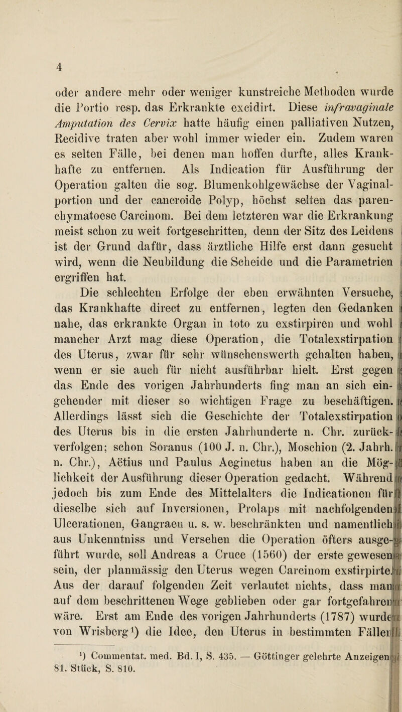 oder andere mehr oder weniger kunstreiche Methoden wurde die Portio resp. das Erkrankte excidirt. Diese infravaginale Amputation des Cervix hatte häufig einen palliativen Nutzen, Recidive traten aber wohl immer wieder ein. Zudem waren es selten Fälle, bei denen man hoffen durfte, alles Krank¬ hafte zu entfernen. Als Indication für Ausführung der Operation galten die sog. Blumenkohlgewächse der Vaginal¬ portion und der cancroide Polyp, höchst selten das paren- chymatoese Carcinom. Bei dem letzteren war die Erkrankung meist schon zu weit fortgeschritten, denn der Sitz des Leidens ist der Grund dafür, dass ärztliche Hilfe erst dann gesucht wird, wenn die Neubildung die Scheide und die Parametrien ergriffen hat. Die schlechten Erfolge der eben erwähnten Versuche, : das Krankhafte direct zu entfernen, legten den Gedanken 1 nahe, das erkrankte Organ in toto zu exstirpiren und wohl i mancher Arzt mag diese Operation, die Totalexstirpation j des Uterus, zwar für sehr wiinschenswerth gehalten haben, j wenn er sie auch für nicht ausführbar hielt. Erst gegen | das Ende des vorigen Jahrhunderts fing man an sich ein- i gehender mit dieser so wichtigen Frage zu beschäftigen, i< Allerdings lässt sich die Geschichte der Totalexstirpation o des Uterus bis in die ersten Jahrhunderte n. Chr. zurück-fl verfolgen; schon Soranus (100 J. n. Chr.), Moschion (2. Jahrh.i n. Chr.), Aetius und Paulus Aeginetus haben an die Mög-|I lichkeit der Ausführung dieser Operation gedacht. Während! jedoch bis zum Ende des Mittelalters die Indicationen fUrjJ dieselbe sich auf Inversionen, Prolaps mit nachfolgendend Ulcerationen, Gangraeu u. s. w. beschränkten und namentliche aus Unkenntniss und Versehen die Operation öfters ausge-i führt wurde, soll Andreas a Cruce (1560) der erste gewesen® sein, der planmässig den Uterus wegen Carcinom exstirpirteJrij Aus der darauf folgenden Zeit verlautet nichts, dass man}« auf dem heschrittenen Wege geblieben oder gar fortgefahreim wäre. Erst am Ende des vorigen Jahrhunderts (1787) wurdefj von Wrisberg1) die Idee, den Uterus in bestimmten Fällerlli *) Commentat. med. Bd. 1, S. 435. — Göttinger gelehrte Anzeigen1 81. Stück, S. 810.