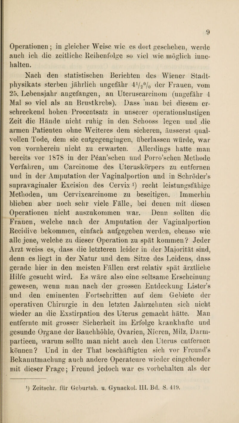 9 Operationen ; in gleicher Weise wie es dort geschehen, werde auch ich die zeitliche Reihenfolge so viel wie möglich inne¬ halten. Nach den statistischen Berichten des Wiener Stadt- physikats sterben jährlich ungefähr 4l/2°/o der Frauen, vom 25. Lebensjahr angefangen, an Uteruscarcinom (ungefähr 4 Mal so viel als an Brustkrebs). Dass man bei diesem er¬ schreckend hohen Procentsatz in unserer operationslustigen Zeit die Hände nicht ruhig in den Schooss legen und die armen Patienten ohne Weiteres dem sicheren, äusserst qual¬ vollen Tode, dem sie entgegengingen, überlassen würde, war von vornherein nicht zu erwarten. Allerdings hatte man bereits vor 1878 in der Pean’schen und Porro’schen Methode Verfahren, um Carcinome des Uteruskörpers zu entfernen und in der Amputation der Vaginalportion und in Schröder’s supravaginaler Excision des Cervix recht leistungsfähige Methoden, um Cervixcarcinome zu beseitigen. Immerhin blieben aber noch sehr viele Fälle, bei denen mit diesen Operationen nicht auszukommen war. Denn sollten die Frauen, welche nach der Amputation der Vaginalportion Recidive bekommen, einfach aufgegeben werden, ebenso wie alle jene, welche zu dieser Operation zu spät kommen? Jeder Arzt weiss es, dass die letzteren leider in der Majorität sind, denn es liegt in der Natur und dem Sitze des Leidens, dass gerade hier in den meisten Fällen erst relativ spät ärztliche Hilfe gesucht wird. Es wäre also eine seltsame Erscheinung gewesen, wenn man nach der grossen Entdeckung Lister’s und den eminenten Fortschritten auf dem Gebiete der operativen Chirurgie in den letzten Jahrzehnten sich nicht wieder an die Exstirpation des Uterus gemacht hätte. Man entfernte mit grosser Sicherheit im Erfolge krankhafte und gesunde Organe der Bauchhöhle, Ovarien, Nieren, Milz, Darm- partieen, warum sollte man nicht auch den Uterus entfernen können? Und in der That beschäftigten sich vor Freund’s Bekanntmachung auch andere Operateure wieder eingehender mit dieser Frage; Freund jedoch war es Vorbehalten als der