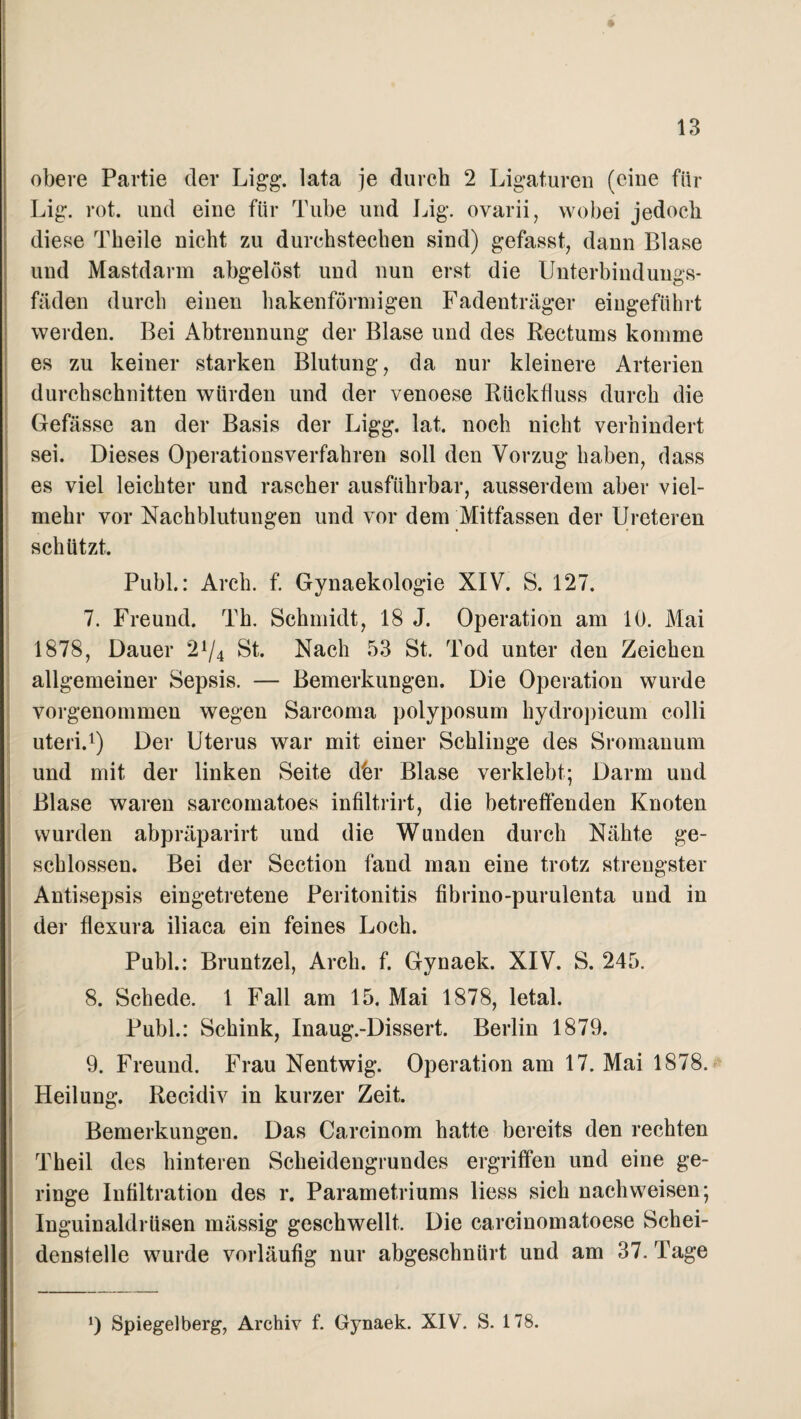 obere Partie der Ligg. lata je durch 2 Ligaturen (eine für Lig. rot. und eine für Tube und Lig. ovarii, wobei jedoch diese Theile nicht zu durchstechen sind) gefasst, dann Blase und Mastdarm abgelöst und nun erst die Unterbindungs¬ fäden durch einen hakenförmigen Fadenträger eingeführt werden. Bei Abtrennung der Blase und des Rectums komme es zu keiner starken Blutung, da nur kleinere Arterien durchschnitten würden und der venoese Rückfluss durch die Gefässe an der Basis der Ligg. lat. noch nicht verhindert sei. Dieses Operationsverfahren soll den Vorzug haben, dass es viel leichter und rascher ausführbar, ausserdem aber viel¬ mehr vor Nachblutungen und vor dem Mitfassen der Ureteren schützt. Puhl.: Arch. f. Gynaekologie XIV. S. 127. 7. Freund. Th. Schmidt, 18 J. Operation am 10. Mai 1878, Dauer 2A/4 St. Nach 53 St. Tod unter den Zeichen allgemeiner Sepsis. — Bemerkungen. Die Operation wurde vorgenommen wegen Sarcoma polyposum hydropicum colli uteri.1) Der Uterus war mit einer Schlinge des Sromanum und mit der linken Seite dhr Blase verklebt; Darm und Blase waren sarcomatoes infiltrirt, die betreffenden Knoten wurden abpräparirt und die Wunden durch Nähte ge¬ schlossen. Bei der Section fand man eine trotz strengster Antisepsis eingetretene Peritonitis fibrino-purulenta und in der flexura iliaca ein feines Loch. Publ.: Bruntzel, Arch. f. Gynaek. XIV. S. 245. 8. Schede. 1 Fall am 15. Mai 1878, letal. Publ.: Schink, Inaug.-Dissert. Berlin 1879. 9. Freund. Frau Nentwig. Operation am 17. Mai 1878. Heilung. Recidiv in kurzer Zeit. Bemerkungen. Das Carcinom hatte bereits den rechten Theil des hinteren Scheidengrundes ergriffen und eine ge¬ ringe Infiltration des r. Parametriums liess sich nachweisen; Inguinaldrüsen mässig geschwellt. Die carcinomatoese Schei¬ denstelle wurde vorläufig nur abgeschnürt und am 37. Tage *) Spiegelberg, Archiv f. Gynaek. XIV. S. 178.