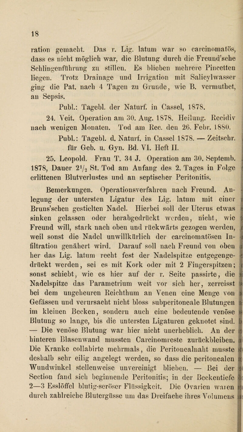 ration gemacht. Das r. Lig. latum war so carcinomatös, dass es nicht möglich war, die Blutung durch die Freund’sche Schlingenfiihrung zu stillen. Es blieben mehrere Pincetten liegen. Trotz Drainage und Irrigation mit Salicylwasser ging die Pat. nach 4 Tagen zu Grunde, wie B. vermuthet, an Sepsis. Puhl.: Tagebl. der Naturf. in Cassel, 1878. 24. Veit. Operation am 30. Aug. 1878. Heilung. Recidiv nach wenigen Monaten. Tod am Ree. den 26. Febr. 1880. Publ.: Tagebl. d. Naturf. in Cassel 1878. — Zeitschr. | für Geb. u. Gyn. Bd. VI. Heft II. 25. Leopold. Frau T. 34 J. Operation am 30. Septemb. 1878, Dauer 21/* St. Tod am Anfang des 2. Tages in Folge erlittenen Blutverlustes und an septischer Peritonitis. Bemerkungen. Operationsverfahren nach Freund. An- j legung der untersten Ligatur des Lig. latum mit einer i! Bruns’schen gestielten Nadel. Hierbei soll der Uterus etwas I sinken gelassen oder herabgedrückt werden, nicht, wie 1 Freund will, stark nach oben und rückwärts gezogen werden, | weil sonst die Nadel unwillkürlich der earcinomatösen In- i filtration genähert wird. Darauf soll nach Freund von oben 3 her das Lig. latum recht fest der Nadelspitze entgegenge- z drückt werden, sei es mit Kork oder mit 2 Fingerspitzen; i sonst schiebt, wie es hier auf der r. Seite passirte, die n Nadelspitze das Parametrium weit vor sich her, zerreisst # bei dem ungeheuren Reichthum an Venen eine Menge von u Gewissen und verursacht nicht bloss subperitoneale Blutungen n im kleinen Becken, sondern auch eine bedeutende venöse »s Blutung so lange, bis die untersten Ligaturen geknotet sind, b — Die venöse Blutung war hier nicht unerheblich. An der j| hinteren Blasenwand mussten Carcinomreste Zurückbleiben, fr Die Kranke collabirte mehrmals, die Peritonealnaht musste 4 deshalb sehr eilig angelegt werden, so dass die peritonealen re Wundwinkel stellenweise unvereinigt blieben. — Bei der o Section fand sich beginnende Peritonitis; in der Beckentiefe V 2—3 Esslöffel blutig-seröser Flüssigkeit. Die Ovarien waren rs durch zahlreiche Blutergüsse um das Dreifache ihres Volumens