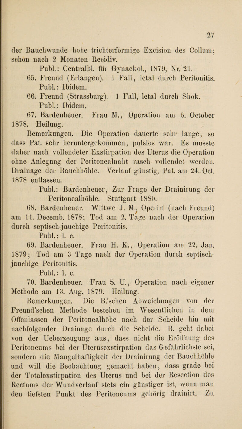 der Bauchwunde hohe trichterförmige Excision des Collum; schon nach 2 Monaten Reeidiv. Publ.: Centralbl. für Gynaekoh, 1879, Nr. 21. 65. Freund (Erlangen). 1 Fall, letal durch Peritonitis. Publ.: Ibidem. 66. Freund (Strassburg). 1 Fall, letal durch Shok. Publ.: Ibidem. 67. Bardenheuer. Frau M., Operation am 6. October 1878. Heilung. Bemerkungen. Die Operation dauerte sehr lange, so dass Pat. sehr heruntergekommen, pulslos war. Es musste daher nach vollendeter Exstirpation des Uterus die Operation ohne Anlegung der Peritonealnaht rasch vollendet werden. Drainage der Bauchhöhle. Verlauf günstig, Pat. am 24. Oct. 1878 entlassen. Publ.: Bardenheuer, Zur Frage der Drainirung der Peritonealhöhle. Stuttgart 1880. 68. Barden heuer. Wittwe J. M.. Operirt (nach Freund) am 11. Decemb. 1878; Tod am 2. Tage nach der Operation durch septisch-jauchige Peritonitis. Publ.: 1. c. 69. Bardenheuer. Frau H. K., Operation am 22. Jan. 1879; Tod am 3 Tage nach der Operation durch septisch¬ jauchige Peritonitis. Publ.: 1. c. 70. Bardenheuer. Frau S. U., Operation nach eigener Methode am 13. Aug. 1879. Heilung. Bemerkungen. Die B.’schen Abweichungen von der Freund’schen Methode bestehen im Wesentlichen in dem Oßenlassen der Peritonealhöhe nach der Scheide hin mit nachfolgender Drainage durch die Scheide. B. geht dabei von der Ueberzeugung aus, dass nicht die Eröffnung des Peritoneums bei der Uterusexstirpation das Gefährlichste sei, sondern die Mangelhaftigkeit der Drainirung der Bauchhöhle und will die Beobachtung gemacht haben, dass grade bei der Totalexstirpation des Uterus und bei der Resection des Rectums der Wundverlauf stets ein günstiger ist, wenn man den tiefsten Punkt des Peritoneums gehörig drainirt. Zu