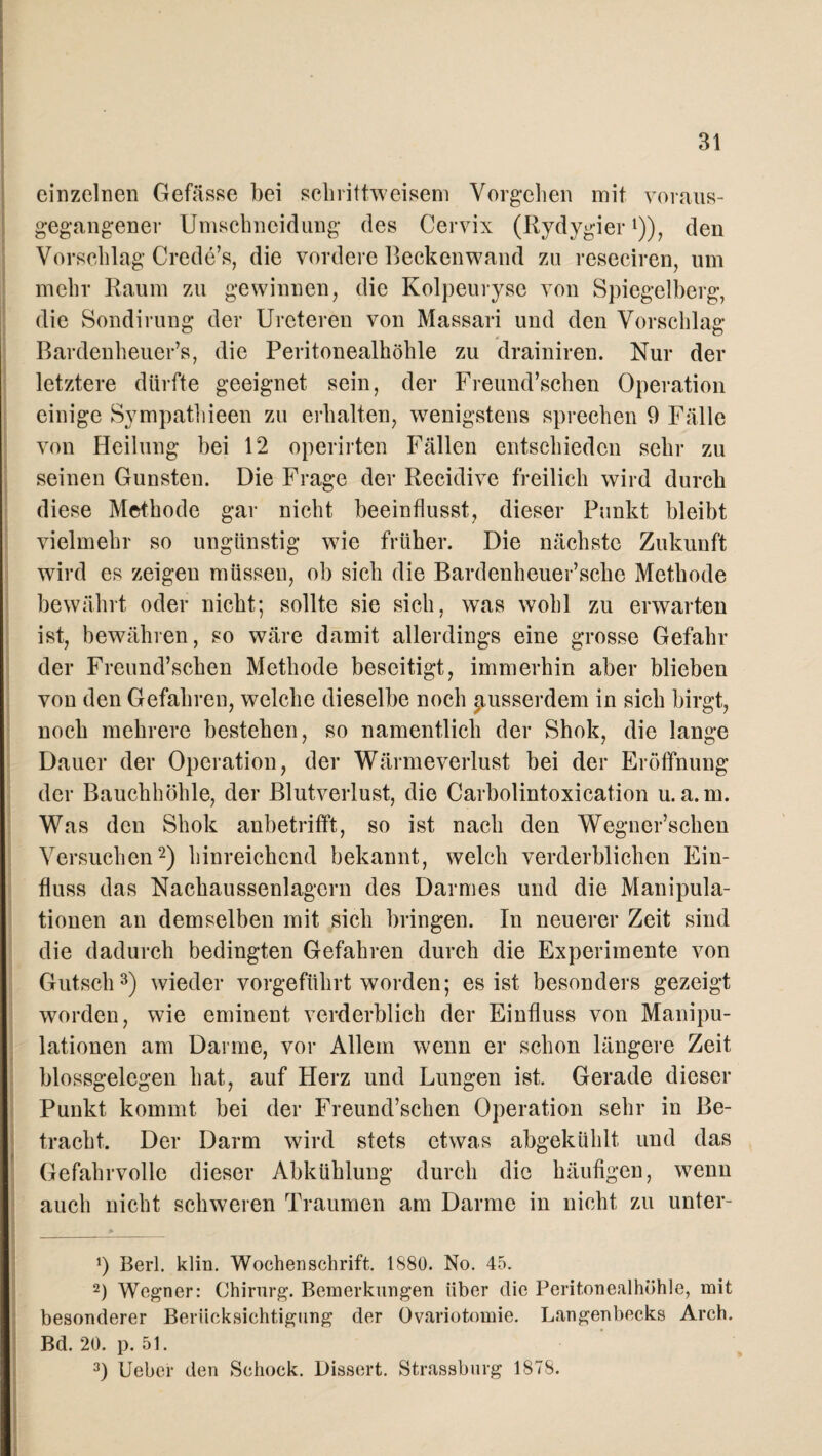 einzelnen Gefässe bei schrittweisem Vorgehen mit voraus- gegangener Umschneidung des Cervix (Rydygier*)), den Vorschlag Crede’s, die vordere Beckenwand zu reseciren, um mehr Raum zu gewinnen, die Kolpeurysc von Spiegelberg, die Sondirung der Urcteren von Massari und den Vorschlag Bardenheuer’s, die Peritonealhöhle zu drainiren. Nur der letztere dürfte geeignet sein, der Freund’schen Operation einige Sympathieen zu erhalten, wenigstens sprechen 9 Fälle von Heilung bei 12 operirten Fällen entschieden sehr zu seinen Gunsten. Die Frage der Recidive freilich wird durch diese Methode gar nicht beeinflusst, dieser Punkt bleibt vielmehr so ungünstig wie früher. Die nächste Zukunft wird es zeigen müssen, ob sich die Bardenheuer’sche Methode bewährt oder nicht; sollte sie sich, was wohl zu erwarten ist, bewähren, so wäre damit allerdings eine grosse Gefahr der Freund’schen Methode beseitigt, immerhin aber blieben von den Gefahren, welche dieselbe noch pusserdem in sich birgt, noch mehrere bestehen, so namentlich der Shok, die lange Dauer der Operation, der Wärmeverlust bei der Eröffnung der Bauchhöhle, der Blutverlust, die Carbolintoxication u. a.m. Was den Shok anbetrifft, so ist nach den Wegner’schen Versuchen* 2) hinreichend bekannt, welch verderblichen Ein¬ fluss das Nachaussenlagcrn des Darmes und die Manipula¬ tionen an demselben mit sich bringen. In neuerer Zeit sind die dadurch bedingten Gefahren durch die Experimente von Gutsch3) wieder vorgeführt worden; es ist besonders gezeigt worden, wie eminent verderblich der Einfluss von Manipu¬ lationen am Darme, vor Allem wenn er schon längere Zeit blossgelegen hat, auf Herz und Lungen ist. Gerade dieser Punkt kommt bei der Freund’schen Operation sehr in Be¬ tracht. Der Darm wird stets etwas abgekühlt und das Gefahrvolle dieser Abkühlung durch die häufigen, wenn auch nicht schweren Traumen am Darme in nicht zu unter- 9 Berl. klm. Wochenschrift. 1880. No. 45. 2) Wegner: Chirurg. Bemerkungen über die Peritonealhöhle, mit besonderer Berücksichtigung der Ovariotomie. Langenbecks Arch. Bd. 20. p. 51. 3) Ueber den Schock. Dissert. Strassburg 1878.