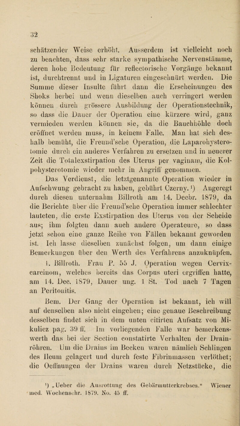 schätzender Weise erhöht. Ausserdem ist vielleicht noch zu beachten, dass sehr starke sympathische Nervenstämme, deren hohe Bedeutung für reflectorische Vorgänge bekannt ist, durchtrennt und in Ligaturen eingeschnürt werden. Die Summe dieser Insulte führt dann die Erscheinungen des Shoks herbei und wenn dieselben auch verringert werden können durch grössere Ausbildung der Operationstechnik, so dass die Dauer der Operation eine kürzere wird, ganz vermieden werden können sie, da die Bauchhöhle doch eröffnet werden muss, in keinem Falle. Man hat sich des¬ halb bemüht, die Freund’sche Operation, die Laparohystero- tomie durch ein anderes Verfahren zu ersetzen und in neuerer Zeit die Totalexstirpation des Uterus per vaginam, die Kol- pohysterotomie wieder mehr in Angriff genommen. Das Verdienst, die letztgenannte Operation wieder in Aufschwung gebracht zu haben, gebührt Czerny.]) Angeregt durch diesen unternahm Billroth am 14. Decbr. 1879, da die Berichte über die Freund’sche Operation immer schlechter lauteten, die erste Exstirpation des Uterus von der Scheide aus; ihm folgten dann auch andere Operateure, so dass jetzt schon eine ganze Reihe von Fällen bekannt geworden ist. Ich lasse dieselben zunächst folgen, um dann einige Bemerkungen über den Werth des Verfahrens anzuknüpfen. i. Billroth. Frau P. 55 J. Operation wegen Cervix- carcinom, welches bereits das Corpus uteri ergriffen hatte, am 14. Dec. 1879, Dauer ung. 1 St. Tod nach 7 Tagen an Peritonitis. Bern. Der Gang der Operation ist bekannt, ich will auf denselben also nicht eingehen; eine genaue Beschreibung desselben findet, sich in dem unten citirten Aufsatz von Mi¬ kulicz pag. 39 ff. Im vorliegenden Falle war bemerkens- werth das bei der Section constatirte Verhalten der Drain¬ röhren. Um die Drains im Becken waren nämlich Schlingen des Ileum gelagert und durch feste Fibrinmassen verlöthet; die Oeffnungen der Drains waren durch Netzstücke, die ') „ Ueber die Ausrottung des Gebärmutterkrebses.“ Wiener med. Wochensekr. i 879. No. 45 ff.