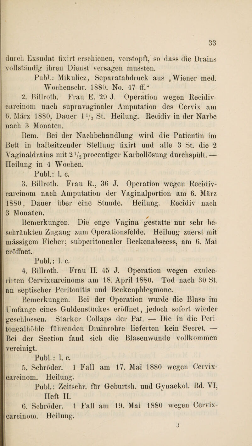 durch Exsudat fixirt erschienen, verstopft, so dass die Draius vollständig ihren Dienst versagen mussten. Publ: Mikulicz, Separatabdruck aus „Wiener med. Wochenschr. 1880. No. 47 ff.“ 2. Billroth. Frau E. 29 J. Operation wegen Recidiv- carcinom nach supravaginaler Amputation des Cervix am 6. März 1880, Dauer 11/2 St. Heilung. Recidiv in der Narbe nach 3 Monaten. Bern. Bei der Nachbehandlung wird die Patientin im Bett in halbsitzender Stellung fixirt und alle 3 St. die 2 Vaginaldrains mit 21/2 procentiger Karbollösung durchspült. — Heilung in 4 Wochen. Publ.: 1. c. 3. Billroth. Frau R., 36 J. Operation wegen Recidiv- carcinom nach Amputation der Vaginalportion am 6. März 1880, Dauer über eine Stunde. Heilung. Recidiv nach 3 Monaten. ✓ Bemerkungen. Die enge Vagina gestatte nur sehr be¬ schränkten Zugang zum Operationsfelde. Heilung zuerst mit mässigem Fieber; subperitonealer Beckenabscess, am 6. Mai eröffnet. Publ.: 1. c. 4. Billroth. Frau H. 45 J. Operation wegen exulce- rirten Cervixcarcinoms am 18. April 1880. Tod nach 30 St. an septischer Peritonitis und Beckenphlegmone. Bemerkungen. Bei der Operation wurde die Blase im IUmfange eines Guldenstückes eröffnet, jedoch sofort wieder geschlossen. Starker Collaps der Pat. — Die in die Peri¬ tonealhöhle führenden Drainrohre lieferten kein Secret. — Bei der Section fand sich die Blasenwunde vollkommen vereinigt. ' Publ.: 1. c. 5. Schröder. 1 Fall am 17. Mai 1880 wegen Cervix- carcinom. Heilung. Publ.: Zeitschr. für Geburtsh. und Gynaekol. Bd. VI, Heft II. 6. Schröder. 1 Fall am 19. Mai 1880 wegen Cervix- carcinom. Heilung. o