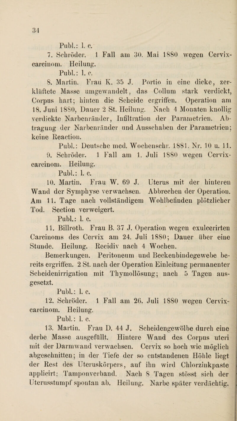 Publ.: 1. c. 7. Schröder. 1 Fall am 30. Mai 1880 wegen Cervix- carcinom. Heilung. Publ.: 1. c. 8. Martin. Frau K. 35 J. Portio in eine dicke, zer¬ klüftete Masse umgewandelt, das Collum stark verdickt, Corpus hart; hinten die Scheide ergriffen. Operation am 18. Juni 1880, Dauer 2 St. Heilung. Nach 4 Monaten knollig verdickte Narbenränder, Infiltration der Parametrien. Ab¬ tragung der Narbenränder und Ausschaben der Parametrien; keine Reaction. Publ.: Deutsche med. Wochenschi-. 1881. Nr. 10 u. 11. 9. Schröder. 1 Fall am 1. Juli 1880 wegen Cervix- carcinom. Heilung. Publ.: 1. c. 10. Martin. Frau W. 69 J. Uterus mit der hinteren Wand der Symphyse verwachsen. Abbrechen der Operation. Am 11. Tage nach vollständigem Wohlbefinden plötzlicher Tod. Section verweigert. Publ.: 1. c. 11. Billroth. Frau B. 37 J. Operation wegen exulcerirten Carcinoms des Cervix am 24. Juli 1880; Dauer über eine Stunde. Heilung. Recidiv nach 4 Wochen. Bemerkungen. Peritoneum und Beckenbindegewebe be¬ reits ergriffen. 2 St. nach der Operation Einleitung permanenter Scheidenirrigation mit Thymollösung; nach 5 Tagen aus¬ gesetzt. Publ.: 1. c. 12. Schröder. 1 Fall am 26. Juli 1880 wegen Cervix- carcinom. Heilung. Publ.: 1. c. 13. Martin. Frau D. 44 J. Scheidengewölbe durch eine derbe Masse ausgefüllt. Hintere Wand des Corpus uteri mit der Darmwand verwachsen. Cervix so hoch wie möglich abgeschnitten; in der Tiefe der so entstandenen Höhle liegt der Rest des Uteruskörpers, auf ihn wird Chlorzinkpaste applicirt; Tampon verband. Nach 8 Tagen stösst sich der Uterusstumpf spontan ab. Heilung. Narbe später verdächtig.