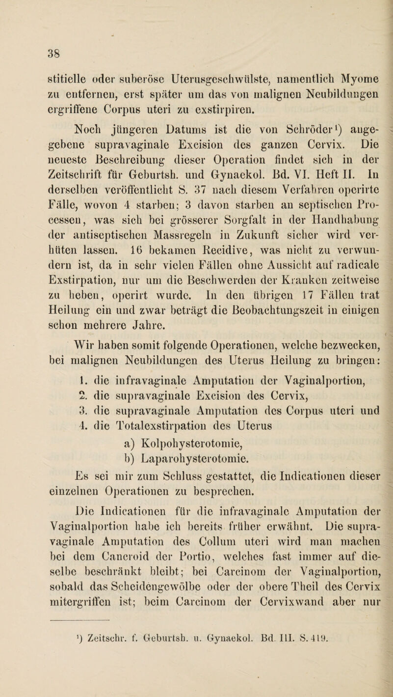 stitielle oder suberöse Uterusgeschwülste, namentlich Myome zu entfernen, erst später um das von malignen Neubildungen ergriffene Corpus uteri zu exstirpiren. Noch jüngeren Datums ist die von Schröder1) ange¬ gebene supravaginale Excision des ganzen Cervix. Die neueste Beschreibung dieser Operation findet sich in der Zeitschrift für Geburtsh. und Gynaekol. Bd. VI. Heft II. In derselben veröffentlicht S. 37 nach diesem Verfahren operirte Fälle, wovon 4 starben; 3 davon starben an septischen Pro¬ cessen, was sich bei grösserer Sorgfalt in der Handhabung der antiseptischen Massregeln in Zukunft sicher wird ver¬ hüten lassen. 16 bekamen Recidive, was nicht zu verwun¬ dern ist, da in sehr vielen Fällen ohne Aussicht auf radicale Exstirpation, nur um die Beschwerden der Kranken zeitweise zu heben, operirt wurde, ln den übrigen 17 Fällen trat Heilung ein und zwar beträgt die ßeobachtungszeit in einigen schon mehrere Jahre. Wir haben somit folgende Operationen, welche bezwecken, bei malignen Neubildungen des Uterus Heilung zu bringen: 1. die infravaginale Amputation der Vaginalportion, 2. die supravaginale Excision des Cervix, 3. die supravaginale Amputation des Corpus uteri und 4. die Totalexstirpation des Uterus a) Kolpohysterotomie, b) Laparohysterotomie. Es sei mir zum Schluss gestattet, die Indicationen dieser einzelnen Operationen zu besprechen. Die Indicationen für die infravaginalc Amputation der Vaginalportion habe ich bereits früher erwähnt. Die supra¬ vaginale Amputation des Collum uteri wird man machen bei dem Cancroid der Portio, welches fast immer auf die¬ selbe beschränkt bleibt; bei Carcinom der Vaginalportion, sobald das Scheidengewölbe oder der obere Theil des Cervix mitergriffen ist; beim Carcinom der Cervixwand aber nur ’) Zeitschr. f. Geburtsh. u. Gynaekol. Bd. 111. 8.419.