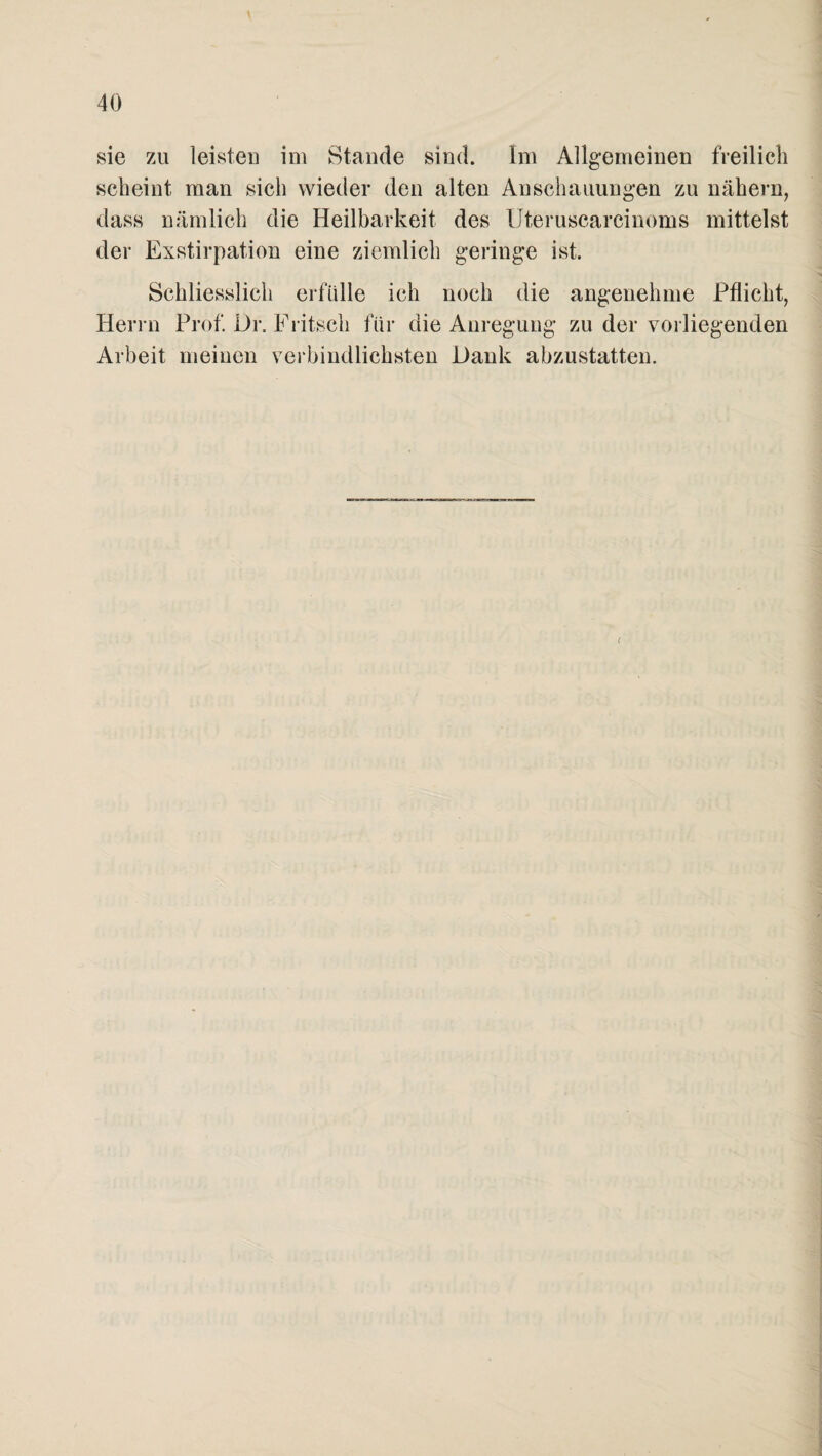 sie zu leisten im Stande sind. Im Allgemeinen freilich scheint man sich wieder den alten Anschauungen zu nähern, dass nämlich die Heilbarkeit des Uteruscarcinoms mittelst der Exstirpation eine ziemlich geringe ist. Schliesslich erfülle ich noch die angenehme Pflicht, Herrn Prof. Dr. Fritsch für die Anregung zu der vorliegenden Arbeit meinen verbindlichsten Dank abzustatten.