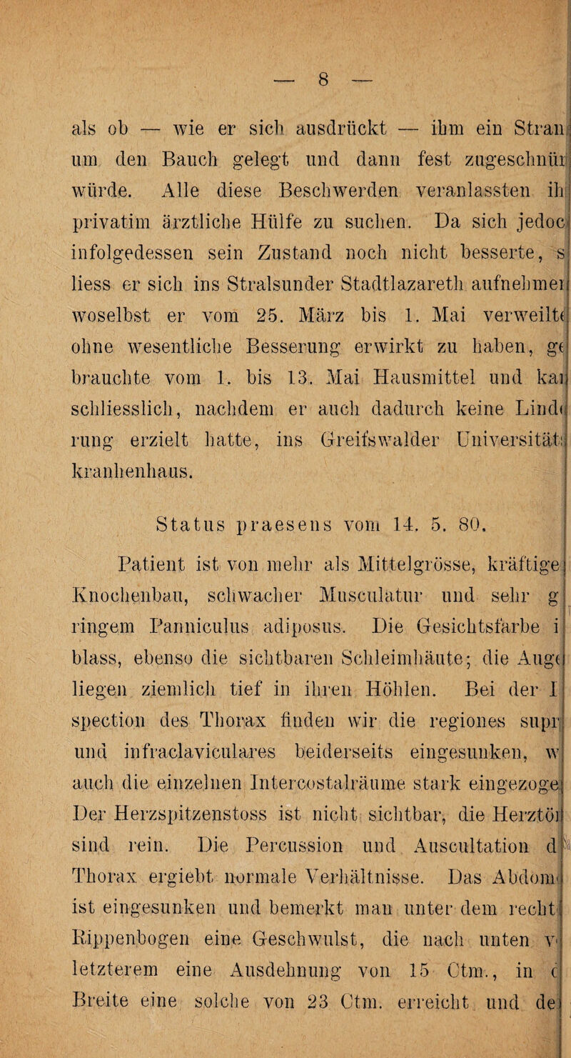 als ob — wie er sieb ausdrückt — ihm ein Stran um den Bauch gelegt und dann fest zugeschnüii würde. Alle diese Beschwerden veranlassten ih privatim ärztliche Hülfe zu suclien. Da sich jedoc infolgedessen sein Zustand noch nicht besserte, s liess er sich ins Stralsunder Stadtlazareth aufnebmei woselbst er vom 25. März bis 1. Mai verweilte ohne wesentliche Besserung erwirkt zu haben, ge brauchte vom 1. bis 13. Mai Hausmittel und kar schliesslich, nachdem er auch dadurch keine Linde rung erzielt hatte, ins Greifswalder Universität: kranhenhaus. Status praesens vom 14. 5. 80. Patient ist von mehr als Mittelgrösse, kräftige Knochenbau, schwacher Musculatur und sehr g ringem Panniculus adiposus. Die Gesichtsfarbe i blass, ebenso die sichtbaren Schleimhäute; die Äugt liegen ziemlich tief in ihren Höhlen. Bei der I spection des Thorax finden wir die regio lies supp ' und infraclaviculares beiderseits eingesunken, w auch die einzelnen Intercostalräume stark eingezoge Der Herzspitzenstoss ist nicht sichtbar, die Herztö] sind rein. Die Percussion und Auscultation d Thorax ergiebt normale Verhältnisse. Das Abdonr ist eingesunken und bemerkt man unter dem recht. Rippenbogen eine Geschwulst, die nach unten v letzterem eine Ausdehnung von 15 Ctm., in c Breite eine solche von 23 Ctm. erreicht und de
