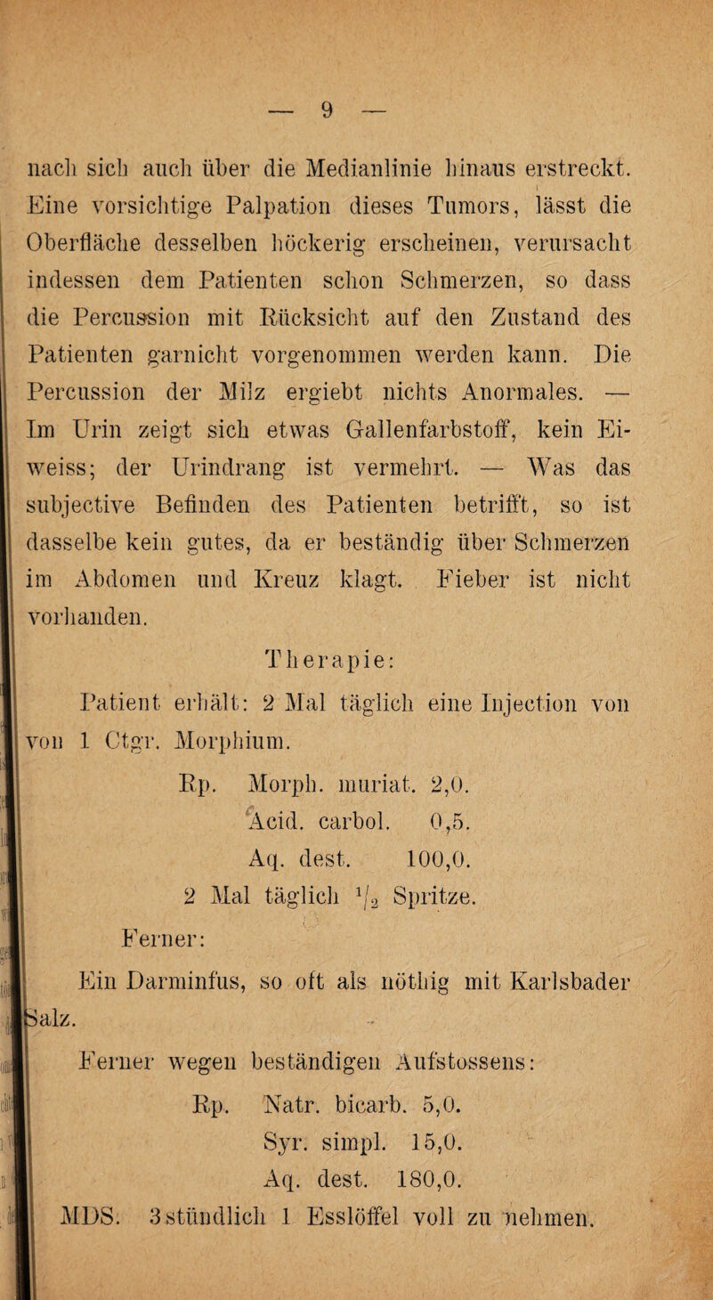 nach sich auch über die Medianlinie hinaus erstreckt. Eine vorsichtige Palpation dieses Tumors, lässt die Oberfläche desselben höckerig erscheinen, verursacht indessen dem Patienten schon Schmerzen, so dass die Percussion mit Rücksicht auf den Zustand des Patienten garnicht vorgenommen werden kann. Die Percussion der Milz ergiebt nichts Anormales. — Im Urin zeigt sich etwas Gallenfarbstoff, kein Ei- weiss; der Urindrang ist vermehrt. — Was das subjective Befinden des Patienten betrifft, so ist dasselbe kein gutes, da er beständig über Schmerzen im Abdomen und Kreuz klagt. Fieber ist nicht vorhanden. T h e r a p i e: Patient erhält: 2 Mal täglich eine Injection von von 1 Ctgr. Morphium. Rp. Morph, muriat. 2,0. Kehl, carbol. 0,5. Aq. dest. 100,0. 2 Mal täglich \!2 Spritze. Ferner: Ein Darminfus, so oft als nöthig mit Karlsbader 5 alz. Ferner wegen beständigen Aufstossens: Rp. Natr. bicarb. 5,0. Syr. simpl. 15,0. Aq. dest. 180,0. MDS. 3 stündlich 1 Esslöffel voll zu nehmen.