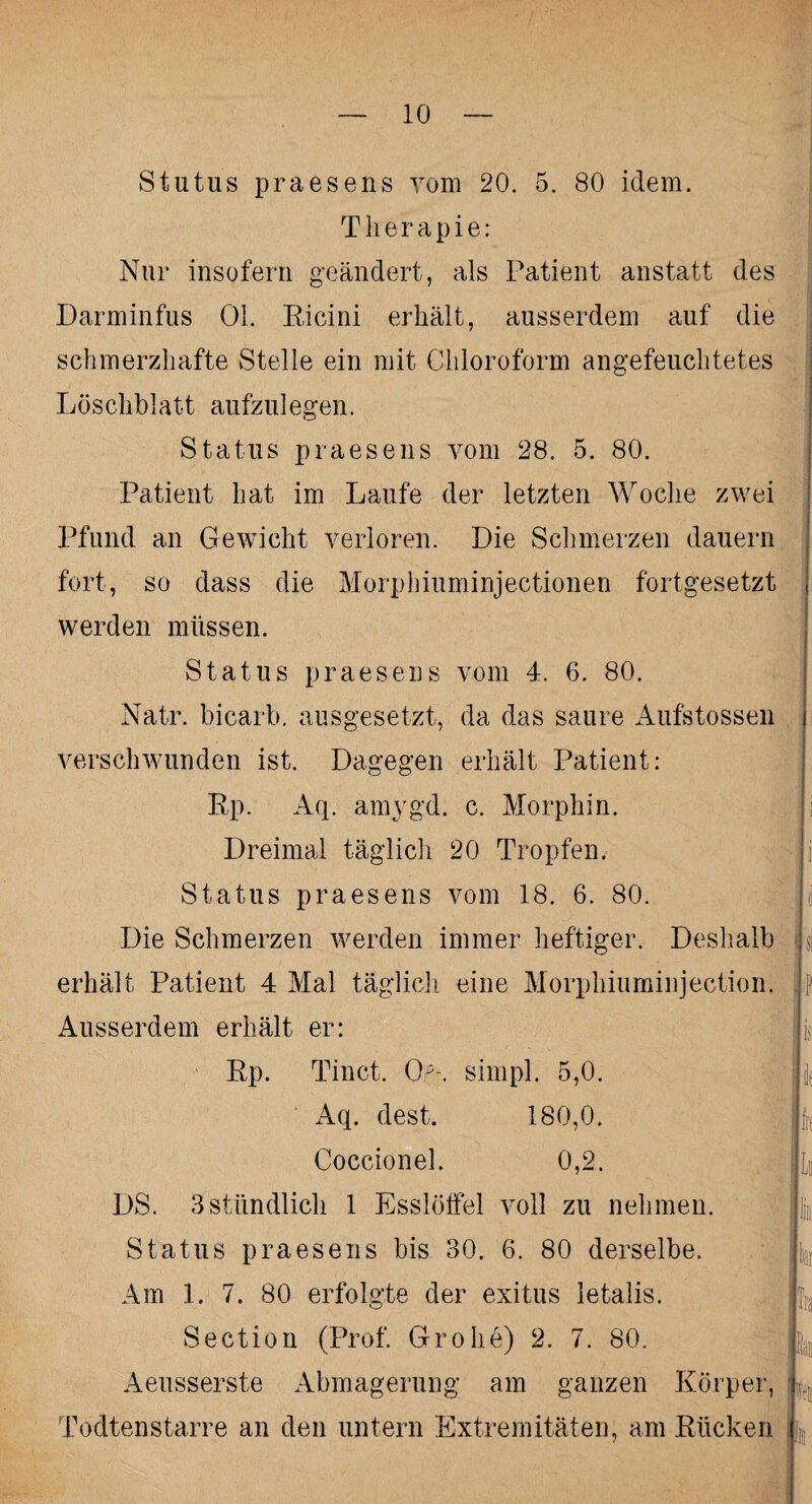 Stutus praesens vom 20. 5. 80 idem. Therapie: Nur insofern geändert, als Patient anstatt des Darminfus 01. Eicini erhält, ausserdem auf die schmerzhafte Stelle ein mit Chloroform angefeuchtetes Löschblatt aufzulegen. Status praesens vom 28. 5. 80. Patient hat im Laufe der letzten Woche zwei Pfund an Gewicht verloren. Die Schmerzen dauern fort, so dass die Morphiuminjectionen fortgesetzt werden müssen. Status praesens vom 4. 6. 80. Natr. bicarb. ausgesetzt, da das saure Aufstossen verschwunden ist. Dagegen erhält Patient: Ep. Aq. amvgd. c. Morphin. Dreimal täglich 20 Tropfen. Status praesens vom 18. 6. 80. Die Schmerzen werden immer heftiger. Deshalb erhält Patient 4 Mal täglich eine Morphiuminjection. Ausserdem erhält er: Ep. Tinct. Oh. simpl. 5,0. Aq. dest. 180,0. Coccionel. 0,2. DS. 3 stündlich 1 Esslöffel voll zu nehmen. Status praesens bis 30. 6. 80 derselbe. Am 1. 7. 80 erfolgte der exitus letalis. Section (Prof. Grobe) 2. 7. 80. Aeusserste Abmagerung am ganzen Körper, Todtenstarre an den untern Extremitäten, am Kücken