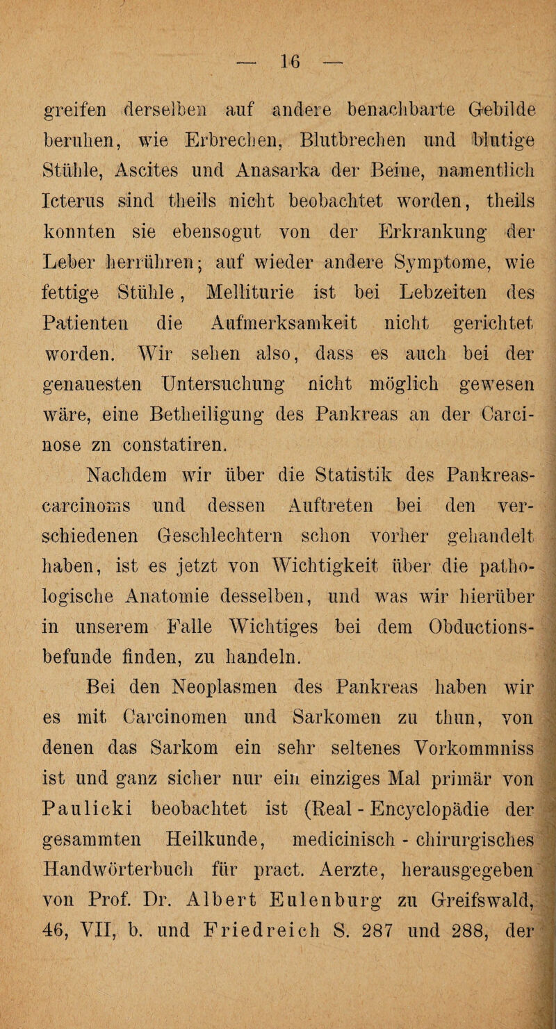 greifen derselben auf andere benachbarte Gebilde beruhen, wie Erbrechen, Blutbrechen und blutige Stühle, Ascites und Anasarka der Beine, namentlich Icterus sind theils nicht beobachtet worden, theils konnten sie ebensogut von der Erkrankung der Leber herrühren; auf wieder andere Symptome, wie fettige. Stühle, Melliturie ist bei Lebzeiten des Patienten die Aufmerksamkeit nicht gerichtet worden. Wir sehen also, dass es auch bei der genauesten Untersuchung nicht möglich gewesen wäre, eine Betheiligung des Pankreas an der Carci- nose zn constatiren. Nachdem wir über die Statistik des Pankreas- carcinoms und dessen Auftreten bei den ver¬ schiedenen Geschlechtern schon vorher gehandelt haben, ist es jetzt von Wichtigkeit über die patho¬ logische Anatomie desselben, und was wir hierüber in unserem Falle Wichtiges bei dem Obductions- befunde finden, zu handeln. Bei den Neoplasmen des Pankreas haben wir es mit Carcinomen und Sarkomen zu thun, von denen das Sarkom ein sehr seltenes Vorkommniss ist und ganz sicher nur ein einziges Mal primär von Paulicki beobachtet ist (Real - Encyclopädie der gesammten Heilkunde, medicinisch - chirurgisches Handwörterbuch für pract. Aerzte, herausgegeben von Prof. Dr. Albert Eulen bürg zu Greifswald, 46, VII, b. und Fried reich S. 287 und 288, der