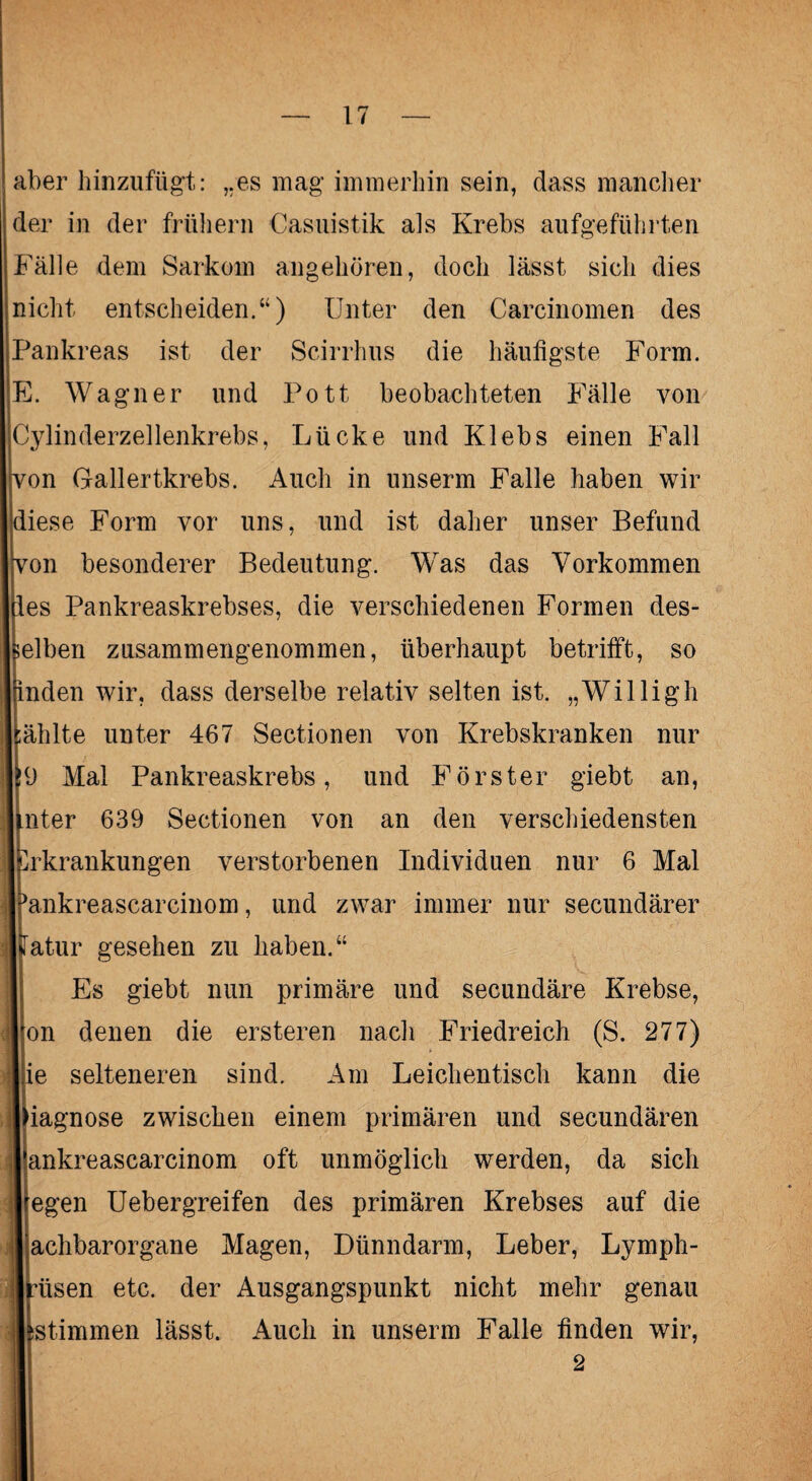 aber hinzufügt: „es mag immerhin sein, dass mancher der in der frühem Casuistik als Krebs aufgeführten Fälle dem Sarkom angehören, doch lässt sich dies nicht entscheiden.“) Unter den Carcinomen des Pankreas ist der Scirrhus die häutigste Form. E. Wagner und Pott beobachteten Fälle von Cylinderzellenkrebs, Lücke und Klebs einen Fall jvon Gallertkrebs. Auch in unserm Falle haben wir diese Form vor uns, und ist daher unser Befund won besonderer Bedeutung. Was das Vorkommen des Pankreaskrebses, die verschiedenen Formen des¬ selben zusammengenommen, überhaupt betrifft, so jrinden wir, dass derselbe relativ selten ist. „Willigh [ählte unter 467 Sectionen von Krebskranken nur IrJ Mal Pankreaskrebs, und Förster giebt an, unter 639 Sectionen von an den verschiedensten Erkrankungen verstorbenen Individuen nur 6 Mal Ifankreascarcinom, und zwar immer nur secundärer Matur gesehen zu haben.“ Es giebt nun primäre und secundäre Krebse, Ifon denen die ersteren nach Friedreich (S. 277) lie selteneren sind. Am Leichen tisch kann die Diagnose zwischen einem primären und secundären rankreascarcinom oft unmöglich werden, da sich l egen Uebergreifen des primären Krebses auf die I achbarorgane Magen, Dünndarm, Leber, Lymph- jmtsen etc. der Ausgangspunkt nicht mehr genau iistimmen lässt. Auch in unserm Falle finden wir,