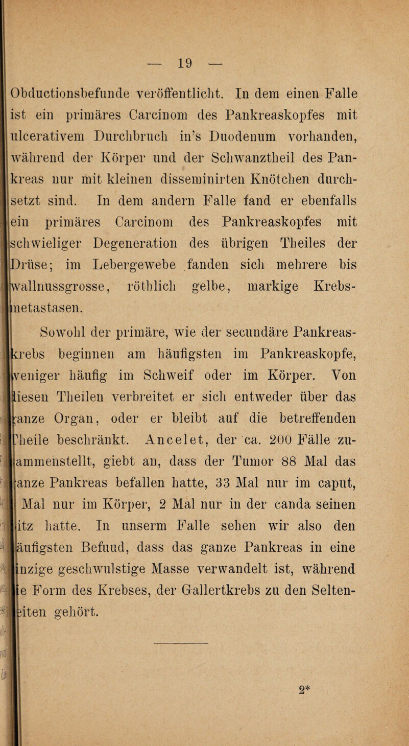 Obduktionsbefunde veröffentlicht. In dem einen Falle ist ein primäres Carcinom des Pankreaskopfes mit ulcerativem Durchbruch in’s Duodenum vorhanden, während der Körper und der Schwanztheil des Pan¬ kreas nur mit kleinen disseminirten Knötchen durch¬ setzt sind. In dem andern Falle fand er ebenfalls ein primäres Carcinom des Pankreaskopfes mit schwieliger Degeneration des übrigen Theiles der rüse; im Lebergewebe fanden sich mehrere bis wallnussgrosse, röthlich gelbe, markige Krebs- netastasen. Sowohl der primäre, wie der secundäre Pankreas- vrebs beginnen am häufigsten im Pankreaskopfe, veniger häufig im Schweif oder im Körper. Von iesen Theilen verbreitet er sich entweder über das ;'anze Organ, oder er bleibt auf die betreffenden heile beschränkt. Ancelet, der ca. 200 Fälle zu- ammenstellt, giebt an, dass der Tumor 88 Mal das anze Pankreas befallen hatte, 33 Mal nur im caput, Mal nur im Körper, 2 Mal nur in der canda seinen itz hatte. In unserm Falle sehen wir also den äufigsten Befuud, dass das ganze Pankreas in eine nzige geschwulstige Masse verwandelt ist, während e Form des Krebses, der Gallertkrebs zu den Selten- iten gehört. 2* -