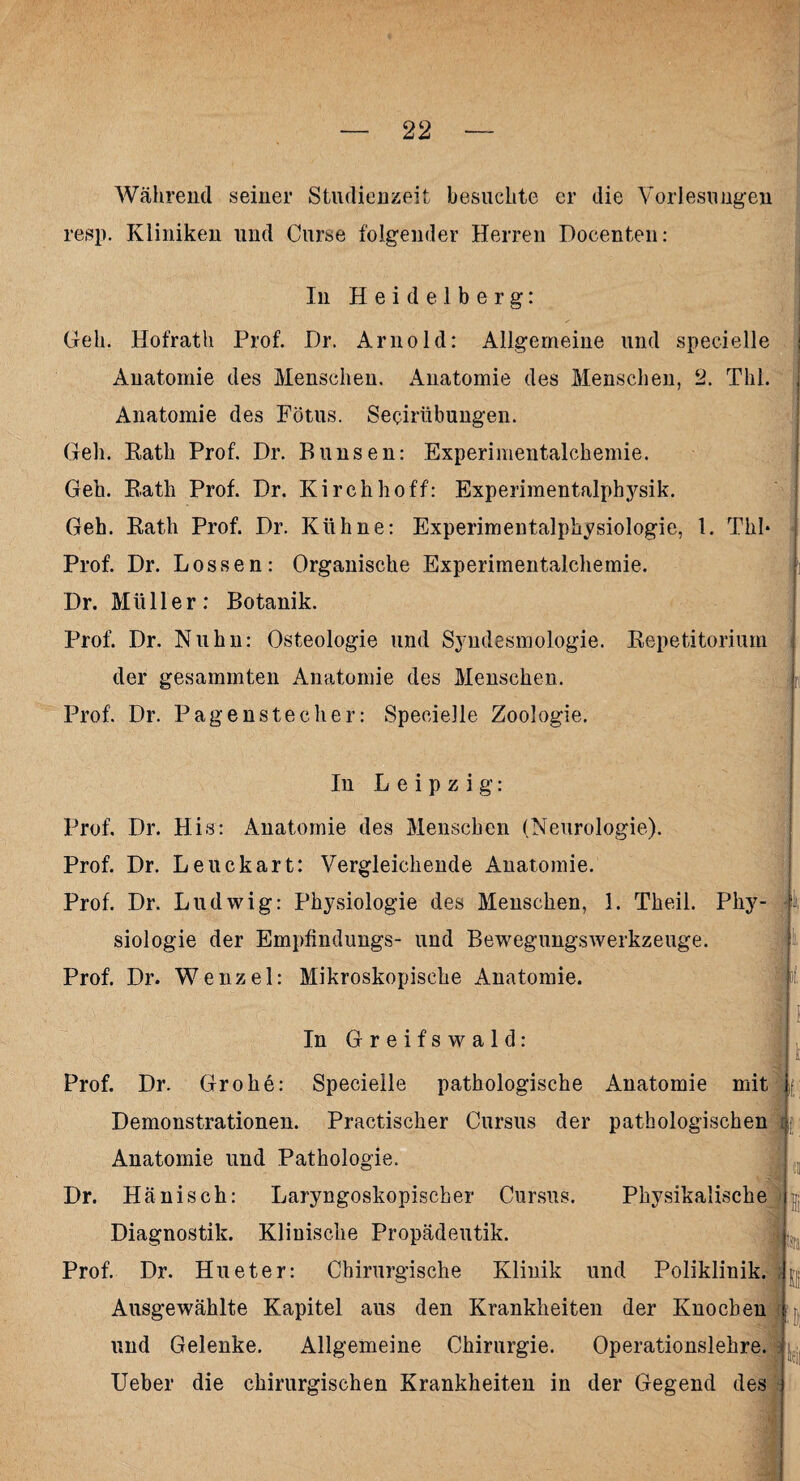 Während seiner Studienzeit besuchte er die Vorlesungen resp. Kliniken und Curse folgender Herren Docenten: In Heidelberg: Geh. Hofrath Prof. Dr. Arnold: Allgemeine und specielle : Anatomie des Menschen. Anatomie des Menschen, 2. Thl. Anatomie des Fötus. Secirübungen. Geh. Eath Prof. Dr. Bimsen: Experimentalchemie. Geh. Eath Prof. Dr. Kirchhoff: Experimentalphysik. Geh. Eath Prof. Dr. Kühne: Experimentalphysiologie, 1. Thl* Prof. Dr. Lossen: Organische Experimentalchemie. Dr. Müller: Botanik. Prof. Dr. Nuhn: Osteologie und Syndesmologie. Kepetitorium der gesammten Anatomie des Menschen. Prof. Dr. Pagenstecher: Specielle Zoologie. In Leipzig: Prof. Dr. His: Anatomie des Menschen (Neurologie). Prof. Dr. Leuckart: Vergleichende Anatomie. Prof. Dr. Ludwig: Physiologie des Menschen, 1. Theil. Phy¬ siologie der Empfindungs- und Bewegungswerkzeuge. Prof. Dr. Wenzel: Mikroskopische Anatomie. In Greifswald: Prof. Dr. Grobe: Specielle pathologische Anatomie mit Demonstrationen. Practischer Cursus der pathologischen Anatomie und Pathologie. Dr. Hänisch: Laryngoskopischer Cursus. Physikal Diagnostik. Klinische Propädeutik. Prof. Dr. Hueter: Chirurgische Klinik und Poliklinik. Ausgewählte Kapitel aus den Krankheiten der Knochen und Gelenke. Allgemeine Chirurgie. Operationslehre. Ueber die chirurgischen Krankheiten in der Gegend des feil