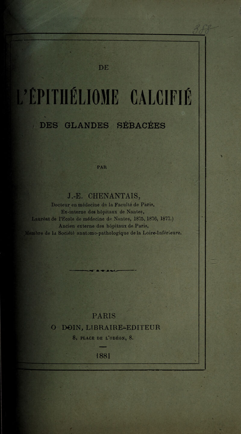 DE ’ÉPITIIËLIOME CALCIFIÉ DES GLANDES SÉBACÉES PAR J.-E. CHENANTAIS, Docteur en médecine de la Faculté de Pari?, Ex-interne des hôpitaux de Nantes, Lauréat de l’Ecole de médecine de Nantes, 1875, 1876, 1877.) Ancien externe des hppitaux de Paris, JVIembre de la Société anatomo-pathologique delà Loire-Inférieure. PARIS O DOIN, LIBRAIRE-EDITEUR 8, PLACE DE L’ODÉON, 8. 1881