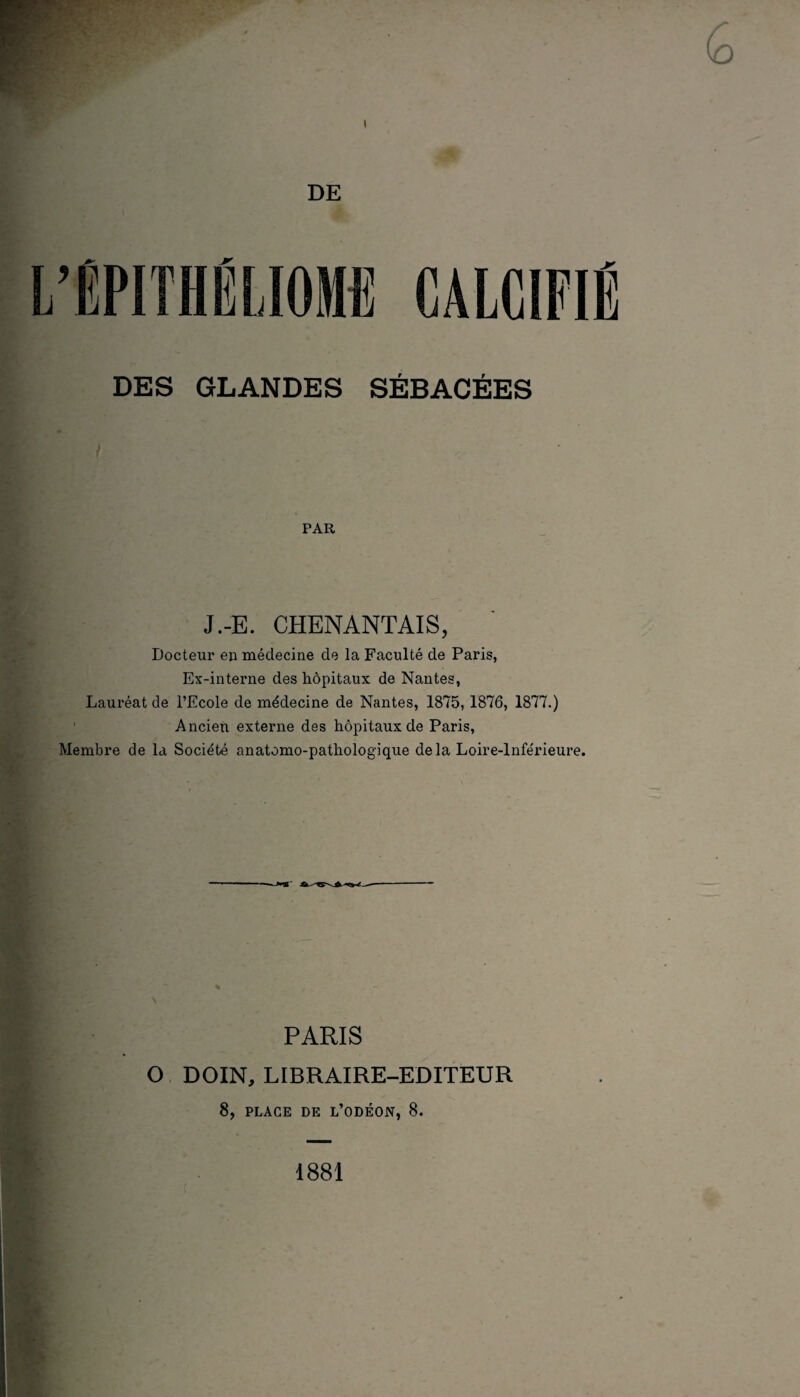 DE DES GLANDES SÉBACÉES PAR J.-E. CHENANTAIS, Docteur eu médecine de la Faculté de Paris, Ex-interne des hôpitaux de Nantes, Lauréat de l’Ecole de médecine de Nantes, 1875,1876, 1877.) Ancien externe des hôpitaux de Paris, Membre de la Société anatomo-pathologique delà Loire-Inférieure. PARIS O DOIN, LIBRAIRE-EDITEUR 8, PLACE DE L’ODÉON, 8. 1881