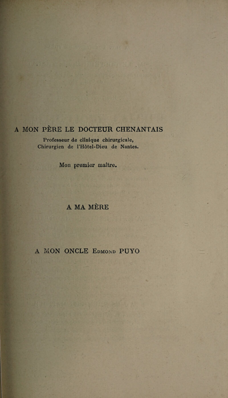 A MON PÈRE LE DOCTEUR CHENANTAIS Professeur de clinique chirurgicale, Chirurgien de l’Hôtel-Dieu de Nantes. Mon premier maître. A MA MÈRE A MON ONCLE Edmond PÜYO