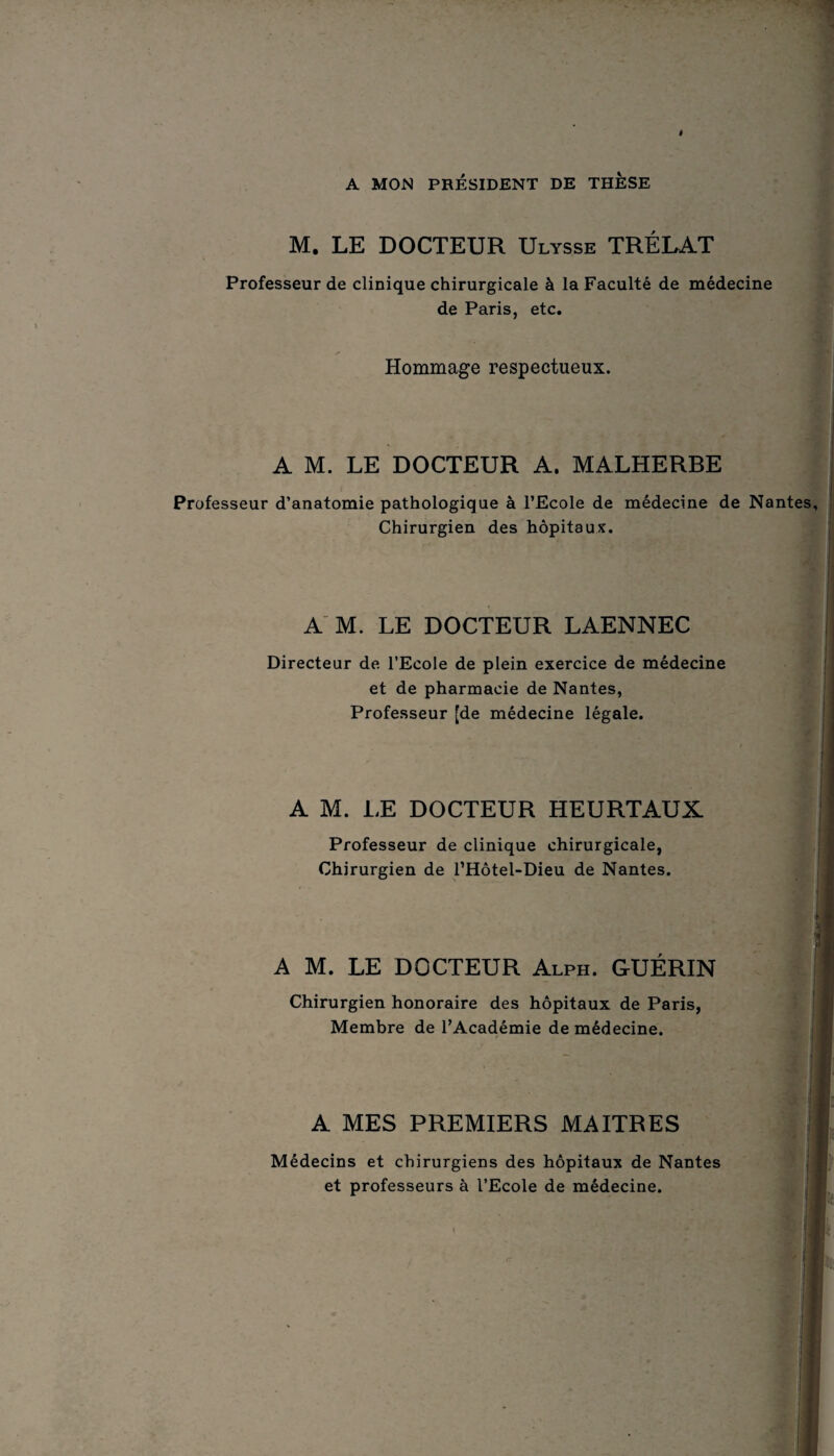 » A MON PRÉSIDENT DE THESE M. LE DOCTEUR Ulysse TRÉLAT Professeur de clinique chirurgicale à la Faculté de médecine de Paris, etc. Hommage respectueux. A M. LE DOCTEUR A. MALHERBE Professeur d’anatomie pathologique à l’Ecole de médecine de Nantes, Chirurgien des hôpitaux. A M. LE DOCTEUR LAENNEC Directeur de l’Ecole de plein exercice de médecine et de pharmacie de Nantes, Professeur [de médecine légale. A M. LE DOCTEUR HEURTAUX. Professeur de clinique chirurgicale, Chirurgien de l’Hôtel-Dieu de Nantes. A M. LE DOCTEUR Alph. GUÉRIN Chirurgien honoraire des hôpitaux de Paris, Membre de l’Académie de médecine. A MES PREMIERS MAITRES Médecins et chirurgiens des hôpitaux de Nantes et professeurs à l’Ecole de médecine. X- • - .