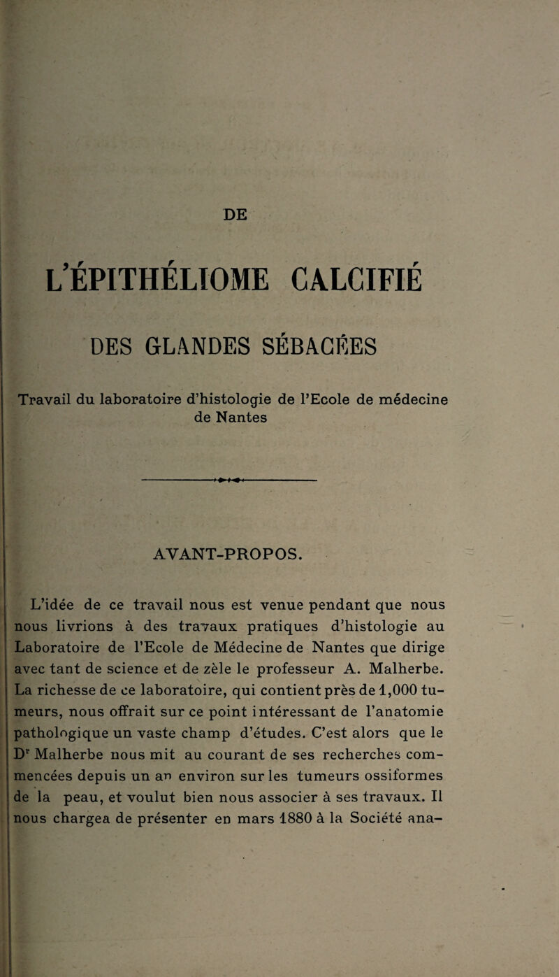 l’épithéliome calcifié DES GLANDES SÉBACÉES Travail du laboratoire d’histologie de l’Ecole de médecine de Nantes AVANT-PROPOS. L’idée de ce travail nous est venue pendant que nous nous livrions à des travaux pratiques d’histologie au Laboratoire de l’Ecole de Médecine de Nantes que dirige avec tant de science et de zèle le professeur A. Malherbe. La richesse de ce laboratoire, qui contient près de 1,000 tu¬ meurs, nous offrait sur ce point intéressant de l’anatomie pathologique un vaste champ d’études. C’est alors que le Dr Malherbe nous mit au courant de ses recherches com¬ mencées depuis un ar> environ sur les tumeurs ossiformes : de la peau, et voulut bien nous associer à ses travaux. Il j nous chargea de présenter en mars 1880 à la Société ana-