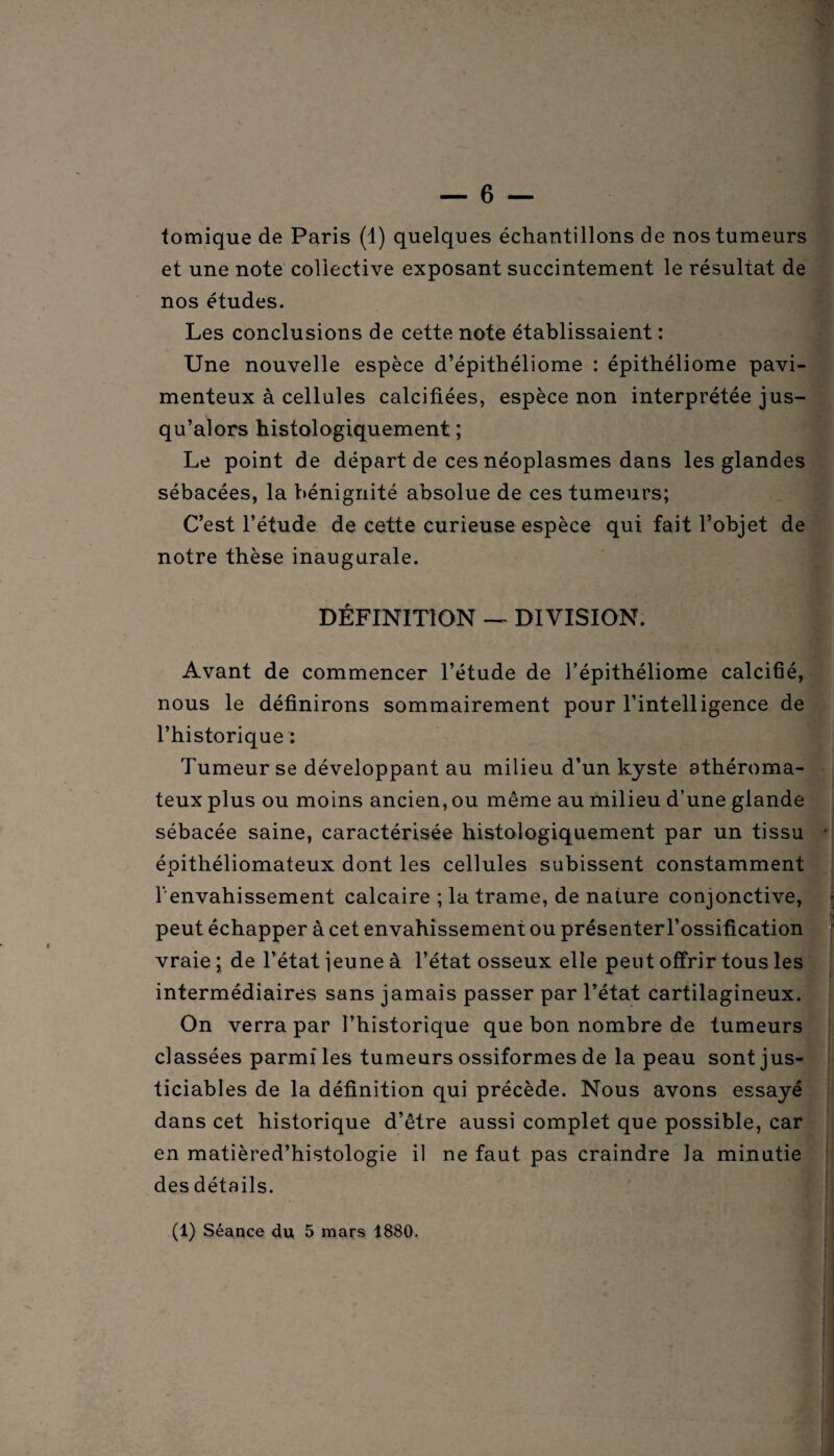 ■fornique de Paris (1) quelques échantillons de nos tumeurs et une note collective exposant succintement le résultat de nos études. Les conclusions de cette note établissaient : Une nouvelle espèce d’épithéliome : épithéliome pavi- menteux à cellules calcifiées, espèce non interprétée jus¬ qu’alors histologiquement ; Le point de départ de ces néoplasmes dans les glandes sébacées, la bénignité absolue de ces tumeurs; C’est l’étude de cette curieuse espèce qui fait l’objet de notre thèse inaugurale. DÉFINITION — DIVISION. Avant de commencer l’étude de l’épithéliome calcifié, nous le définirons sommairement pour l’intelligence de l’historique : Tumeur se développant au milieu d’un kyste athéroma¬ teux plus ou moins ancien, ou même au milieu d’une glande sébacée saine, caractérisée histologiquement par un tissu • épithéliomateux dont les cellules subissent constamment l' envahissement calcaire ; la trame, de nature conjonctive, peut échapper à cet envahissement ou présenterl’ossification vraie ; de l’état jeune à l’état osseux elle peut offrir tous les intermédiaires sans jamais passer par l’état cartilagineux. On verra par l’historique que bon nombre de tumeurs classées parmi les tumeurs ossiformes de la peau sont jus¬ ticiables de la définition qui précède. Nous avons essayé dans cet historique d’être aussi complet que possible, car en matièred’histologie il ne faut pas craindre la minutie des détails. (1) Séance du 5 mars 1880.