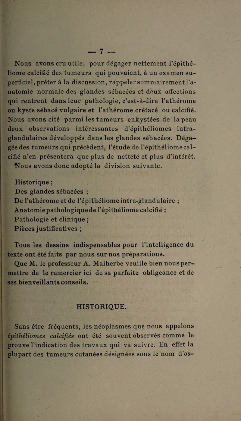 Nous avons cru utile, pour dégager nettement l’épithé- liome calcifié des tumeurs qui pouvaient, à un examen su¬ perficiel, prêter à la discussion, rappeler sommairement l’a¬ natomie normale des glandes sébacées et deux affections qui rentrent dans leur pathologie, c’est-à-dire l’athérome ou kyste sébacé vulgaire et l’athérome crétacé ou calcifié. Nous avons cité parmi les tumeurs enkystées de la peau deux observations intéressantes d’épithéliomes intra- glandulaires développés dans les glandes sébacées. Déga- gée des tumeurs qui précèdent, l’étude de l’épithéliomecal¬ cifié n’en présentera que plus de netteté et plus d’intérêt. Nous avons donc adopté la division suivante. Historique ; Des glandes sébacées ; De l’athérome et de l’épithéliome intra-glandulaire ; Anatomie pathologique de l’épithéliome calcifié ; Pathologie et clinique ; Pièces justificatives ; Tous les dessins indispensables pour l’intelligence du texte ont été faits par nous sur nos préparations. Que M. le professeur A. Malherbe veuille bien nous per¬ mettre de le remercier ici de sa parfaite obligeance et de ses bienveillants conseils. HISTORIQUE. Sans être fréquents, les néoplasmes que nous appelons épithéliomes calcifiés ont été souvent observés comme le prouve l’indication des travaux qui va suivre. En effet la plupart des tumeurs cutanées désignées sous le nom d’os-
