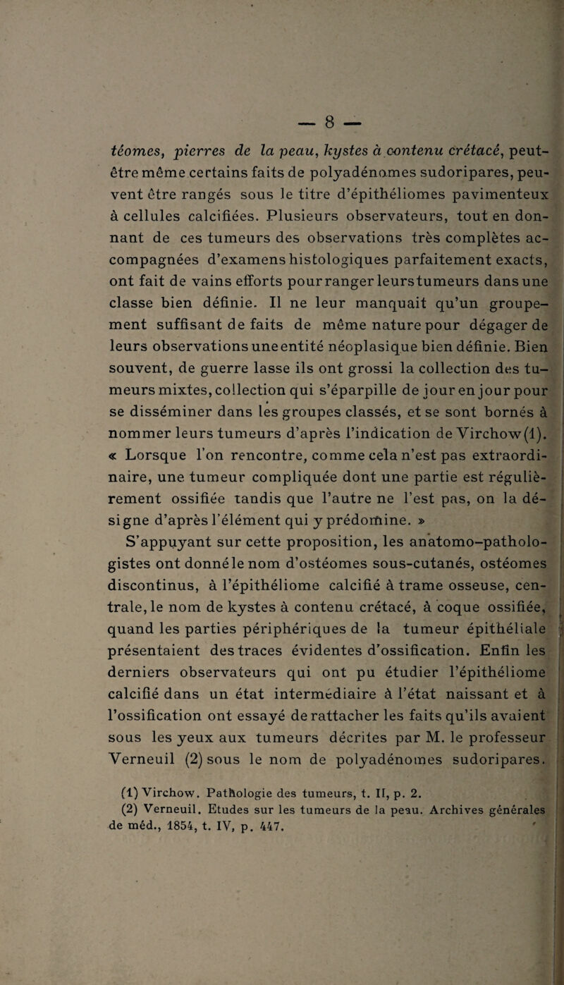 têomes, pierres de la peau, kystes à contenu crétacé, peut- être même certains faits de polyadénames sudoripares, peu¬ vent être rangés sous le titre d’épithéliomes pavimenteux à cellules calcifiées. Plusieurs observateurs, tout en don¬ nant de ces tumeurs des observations très complètes ac¬ compagnées d’examens histologiques parfaitement exacts, ont fait de vains efforts pour ranger leurs tumeurs dans une classe bien définie. Il ne leur manquait qu’un groupe¬ ment suffisant de faits de même nature pour dégager de leurs observations une entité néoplasique bien définie. Bien souvent, de guerre lasse ils ont grossi la collection des tu¬ meurs mixtes, collection qui s’éparpille de jour en jour pour se disséminer dans les groupes classés, et se sont bornés à nommer leurs tumeurs d’après l’indication de Virchow(1). « Lorsque l’on rencontre, comme cela n’est pas extraordi¬ naire, une tumeur compliquée dont une partie est réguliè¬ rement ossifiée tandis que l’autre ne l’est pas, on la dé¬ signe d’après l’élément qui y prédomine. » S’appuyant sur cette proposition, les anatomo-patholo¬ gistes ont donné le nom d’ostéomes sous-cutanés, ostéomes discontinus, à l’épithéliome calcifié à trame osseuse, cen¬ trale, le nom de kystes à contenu crétacé, à coque ossifiée, quand les parties périphériques de la tumeur épithéliale présentaient des traces évidentes d’ossification. Enfin les derniers observateurs qui ont pu étudier l’épithéliome calcifié dans un état intermédiaire à l’état naissant et à l’ossification ont essayé de rattacher les faits qu’ils avaient sous les yeux aux tumeurs décrites par M. le professeur Verneuil (2) sous le nom de polyadénomes sudoripares. fl) Virchow. Pathologie des tumeurs, t. II, p. 2. (2) Verneuil. Etudes sur les tumeurs de la peau. Archives générales de méd., 1854, t. IV, p. 447.