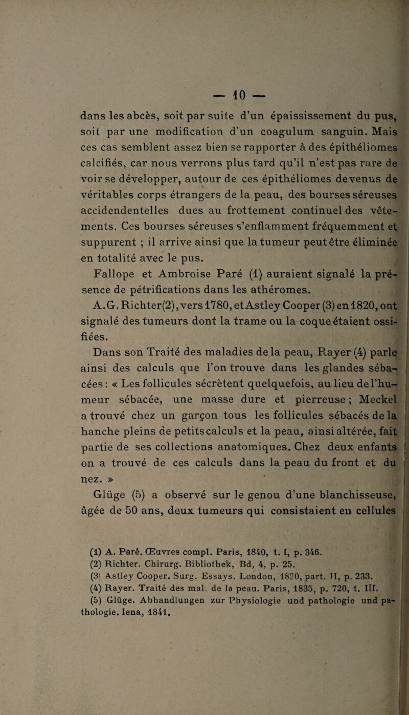 dans les abcès, soit par suite d’un épaississement du pus, soit par une modification d’un coagulum sanguin. Mais ces cas semblent assez bien se rapporter à des épithéliomes calcifiés, car nous verrons plus tard qu’il n’est pas rare de voir se développer, autour de ces épithéliomes devenus de véritables corps étrangers de la peau, des bourses séreuses accidendentelles dues au frottement continuel des vête¬ ments. Ces bourses séreuses s’enflamment fréquemment et suppurent ; il arrive ainsi que la tumeur peut être éliminée en totalité avec le pus. Fallope et Ambroise Paré (1) auraient signalé la pré¬ sence de pétrifications dans les athéromes. A.G. Richter(2), vers 1780, et Astley Cooper (3) enl820, ont signalé des tumeurs dont la trame ou la coque étaient ossi¬ fiées. Dans son Traité des maladies delà peau, Rayer (4) parle ainsi des calculs que l’on trouve dans les glandes séba¬ cées : « Les follicules sécrètent quelquefois, au lieu de l’hu¬ meur sébacée, une masse dure et pierreuse ; Meckel a trouvé chez un garçon tous les follicules sébacés de la hanche pleins de petitscalculs et la peau, ainsi altérée, fait partie de ses collections anatomiques. Chez deux enfants ■ on a trouvé de ces calculs dans la peau du front et du nez. » Glüge (5) a observé sur le genou d’une blanchisseuse, âgée de 50 ans, deux tumeurs qui consistaient en cellules I (1) A. Paré. Œuvres compl. Paris, 1840, t. [, p. 346. (2) Richter. Chirurg. Bibliotliek, Bd, 4, p. 25. (31 Astley Cooper. Surg. Essays. London, 1820, part. II, p. 233. (4) Rayer. Traité des mal. de la peau. Paris, 1835, p. 720, t. III. (5) Glüge. Abhandlungen zur Physiologie und pathologie und pa¬ thologie. Iena, 1841.