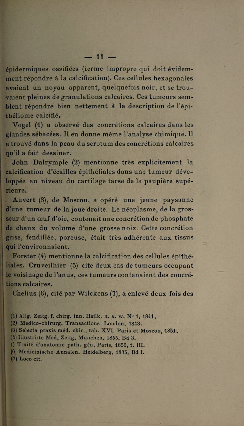 épidermiques ossifiées (terme impropre qui doit évidem¬ ment répondre à la calcification). Ces cellules hexagonales avaient un noyau apparent, quelquefois noir, et se trou¬ vaient pleines de granulations calcaires. Ces tumeurs sem¬ blent répondre bien nettement à la description de l’épi- tbéliome calcifié, Vogel (1) a observé des concrétions calcaires dans les glandes sébacées. Il en donne même l’analyse chimique. Il a trouvé dans la peau du scrotum des concrétions calcaires qu’il a fait dessiner. John Dalrymple (2) mentionne très explicitement la calcification d’écailles épithéliales dans une tumeur déve¬ loppée au niveau du cartilage tarse de la paupière supé¬ rieure. Auvert (3), de Moscou, a opéré une jeune paysanne d’une tumeur de la joue droite. Le néoplasme, de la gros¬ seur d’un œuf d’oie, contenait une concrétion de phosphate de chaux du volume d’une grosse noix. Cette concrétion grise, fendillée, poreuse, était très adhérente aux tissus qui l’environnaient. Forster (4) mentionne la calcification des cellules épithé» liales. Cruveilhier (5) cite deux cas de tumeurs occupant ; le voisinage de l’anus, ces tumeurs contenaient des concré¬ tions calcaires. Chelius (6), cité par Wilckens (7), a enlevé deux fois des (1) Allg. Zeitg. f. chirg. inn. Heilk. u. s. w. N° 1, 1841. (2) Medico-chirurg. Transactions London, 1843. (3) Selecta praxis méd. chir., tab. XVI. Paris et Moscou, 1831. (4) Illustrirte Med. Zeitg. München, 1855. Bd 3, () Traité d’anatomie path. géu. Paris, 1856, t. III. (6 Medicinische Annalen. Heidelberg, 1835, Bd I. (7) Loco cit. S 1 .