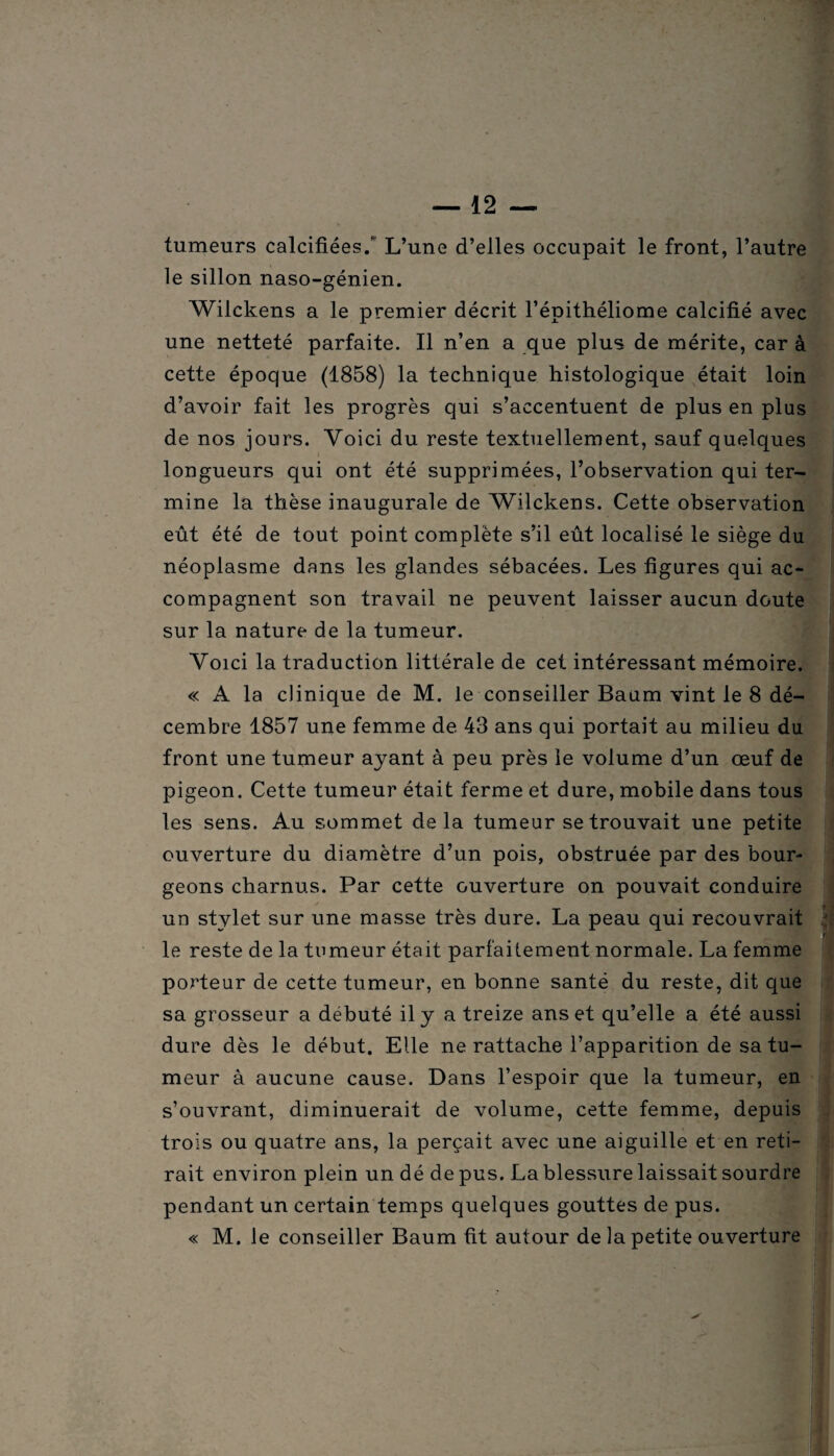 tumeurs calcifiées/ L’une d’elles occupait le front, l’autre le sillon naso-génien. Wilckens a le premier décrit l’épithéliome calcifié avec une netteté parfaite. Il n’en a que plus de mérite, car à cette époque (1858) la technique histologique était loin d’avoir fait les progrès qui s’accentuent de plus en plus de nos jours. Voici du reste textuellement, sauf quelques longueurs qui ont été supprimées, l’observation qui ter¬ mine la thèse inaugurale de Wilckens. Cette observation eût été de tout point complète s’il eût localisé le siège du néoplasme dans les glandes sébacées. Les figures qui ac¬ compagnent son travail ne peuvent laisser aucun doute sur la nature de la tumeur. Voici la traduction littérale de cet intéressant mémoire. « A la clinique de M. le conseiller Baum vint le 8 dé¬ cembre 1857 une femme de 43 ans qui portait au milieu du front une tumeur ayant à peu près le volume d’un œuf de pigeon. Cette tumeur était ferme et dure, mobile dans tous les sens. Au sommet delà tumeur se trouvait une petite ouverture du diamètre d’un pois, obstruée par des bour¬ geons charnus. Par cette ouverture on pouvait conduire un stylet sur une masse très dure. La peau qui recouvrait le reste de la tumeur était parfaitement normale. La femme porteur de cette tumeur, en bonne santé du reste, dit que sa grosseur a débuté il y a treize ans et qu’elle a été aussi dure dès le début. Elle ne rattache l’apparition de sa tu¬ meur à aucune cause. Dans l’espoir que la tumeur, en s’ouvrant, diminuerait de volume, cette femme, depuis trois ou quatre ans, la perçait avec une aiguille et en reti¬ rait environ plein un dé de pus. La blessure laissait sourdre pendant un certain temps quelques gouttes de pus. « M. le conseiller Baum fit autour de la petite ouverture